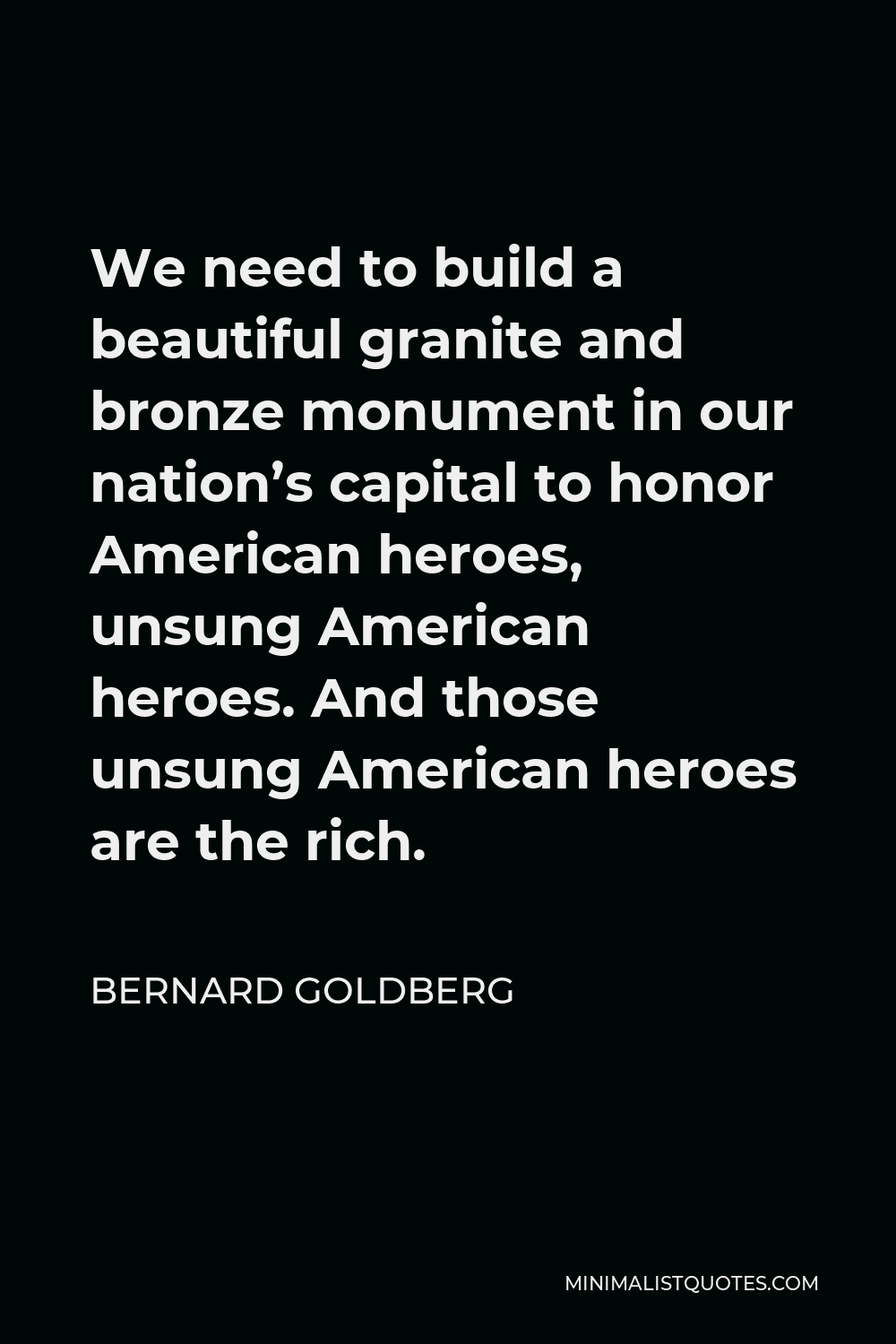 Bernard Goldberg Quote - We need to build a beautiful granite and bronze monument in our nation’s capital to honor American heroes, unsung American heroes. And those unsung American heroes are the rich.