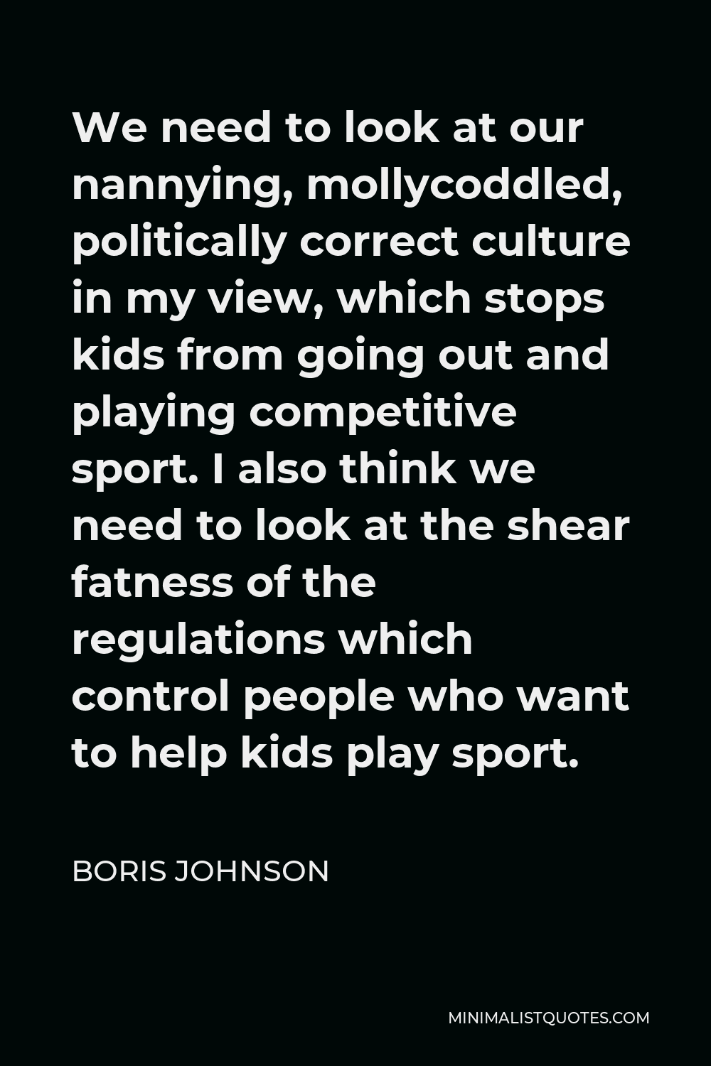 Boris Johnson Quote - We need to look at our nannying, mollycoddled, politically correct culture in my view, which stops kids from going out and playing competitive sport. I also think we need to look at the shear fatness of the regulations which control people who want to help kids play sport.