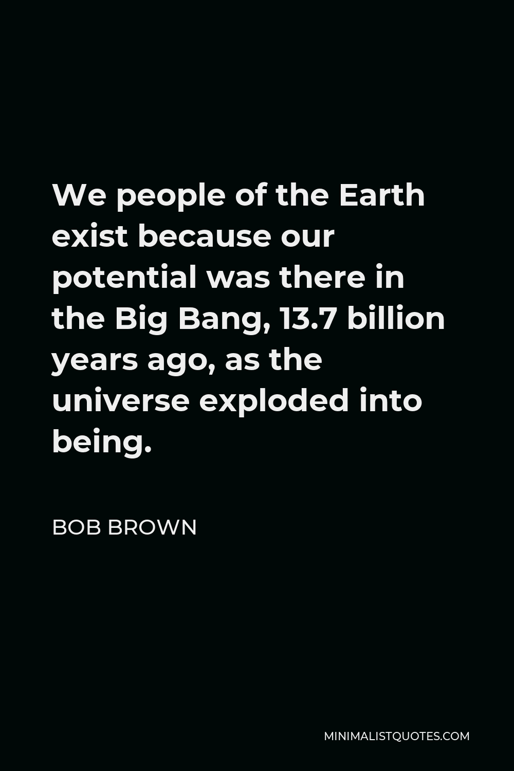 Bob Brown Quote - We people of the Earth exist because our potential was there in the Big Bang, 13.7 billion years ago, as the universe exploded into being.