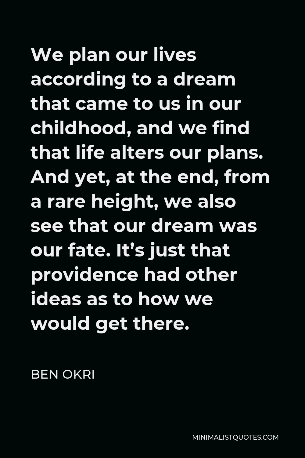Ben Okri Quote - We plan our lives according to a dream that came to us in our childhood, and we find that life alters our plans. And yet, at the end, from a rare height, we also see that our dream was our fate. It’s just that providence had other ideas as to how we would get there.