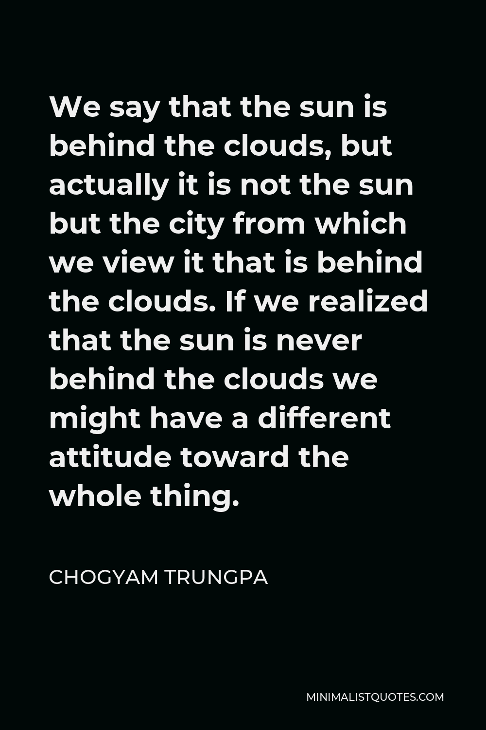 Chogyam Trungpa Quote - We say that the sun is behind the clouds, but actually it is not the sun but the city from which we view it that is behind the clouds. If we realized that the sun is never behind the clouds we might have a different attitude toward the whole thing.