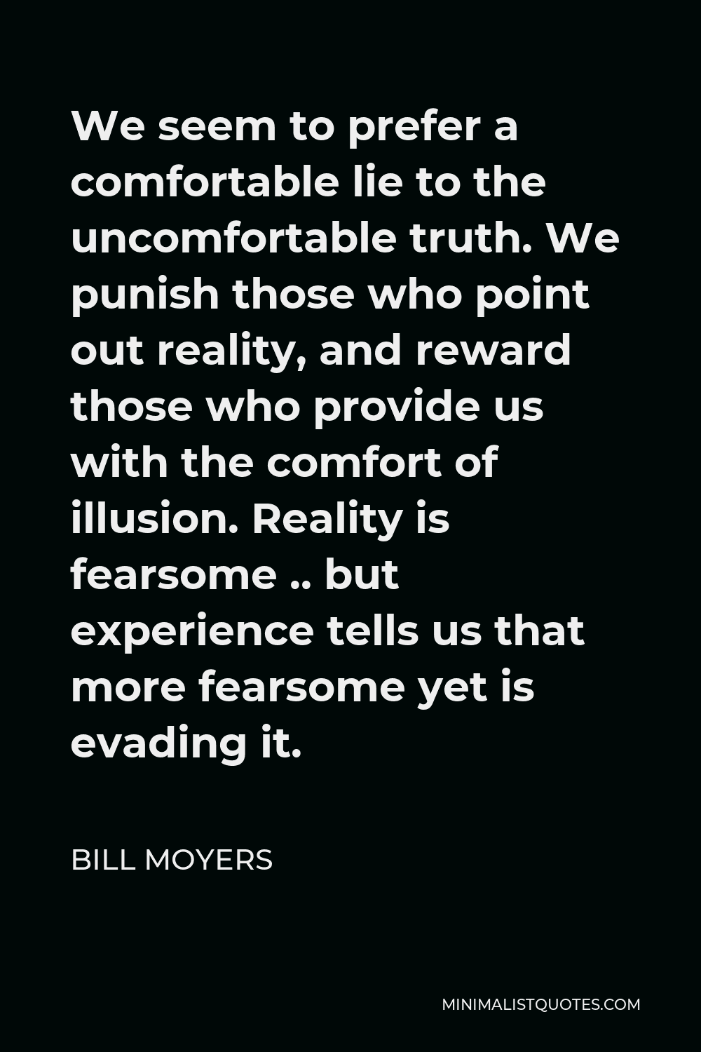 Bill Moyers Quote - We seem to prefer a comfortable lie to the uncomfortable truth. We punish those who point out reality, and reward those who provide us with the comfort of illusion. Reality is fearsome .. but experience tells us that more fearsome yet is evading it.