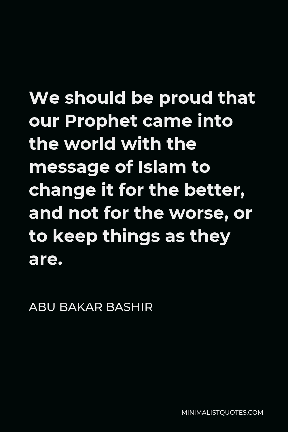 Abu Bakar Bashir Quote - We should be proud that our Prophet came into the world with the message of Islam to change it for the better, and not for the worse, or to keep things as they are.