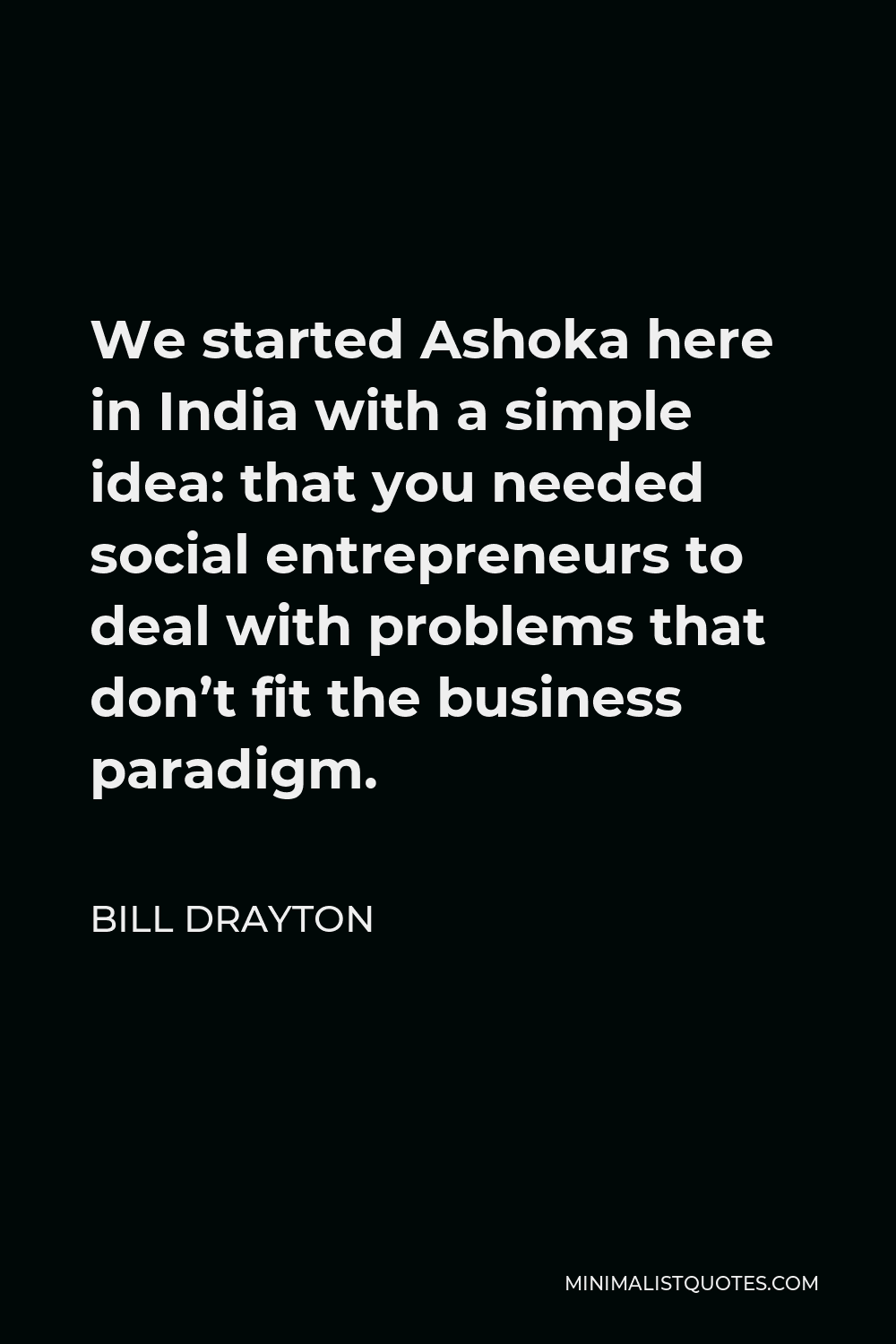 Bill Drayton Quote - We started Ashoka here in India with a simple idea: that you needed social entrepreneurs to deal with problems that don’t fit the business paradigm.