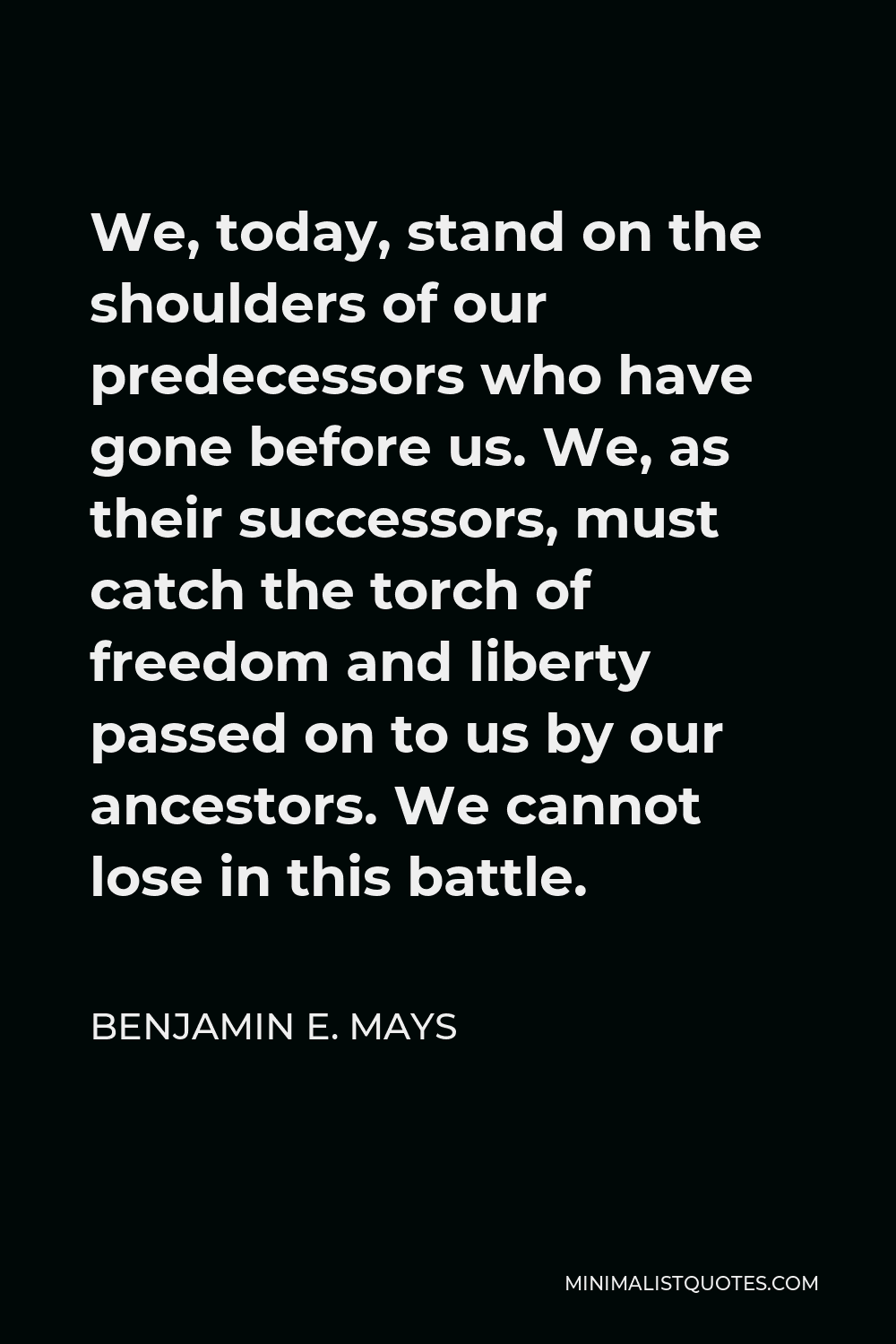Benjamin E. Mays Quote - We, today, stand on the shoulders of our predecessors who have gone before us. We, as their successors, must catch the torch of freedom and liberty passed on to us by our ancestors. We cannot lose in this battle.
