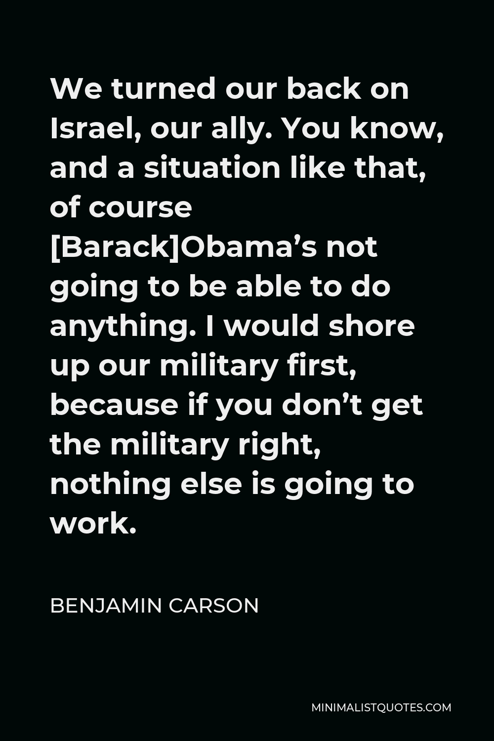 Benjamin Carson Quote - We turned our back on Israel, our ally. You know, and a situation like that, of course [Barack]Obama’s not going to be able to do anything. I would shore up our military first, because if you don’t get the military right, nothing else is going to work.