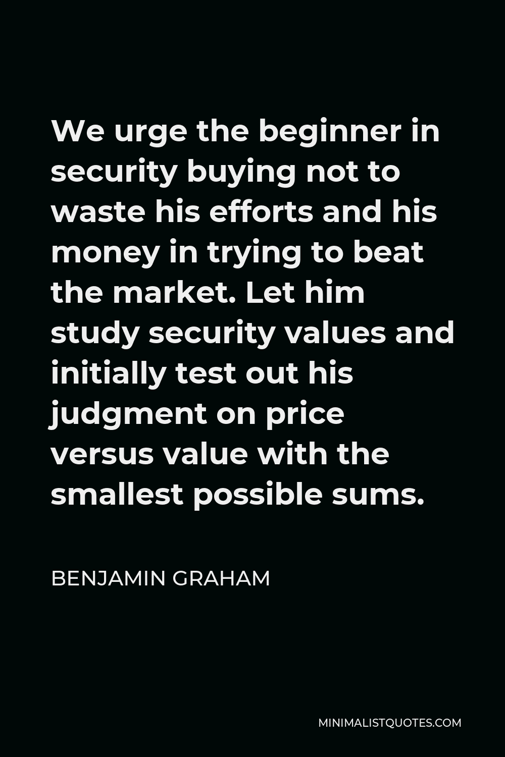 Benjamin Graham Quote - We urge the beginner in security buying not to waste his efforts and his money in trying to beat the market. Let him study security values and initially test out his judgment on price versus value with the smallest possible sums.