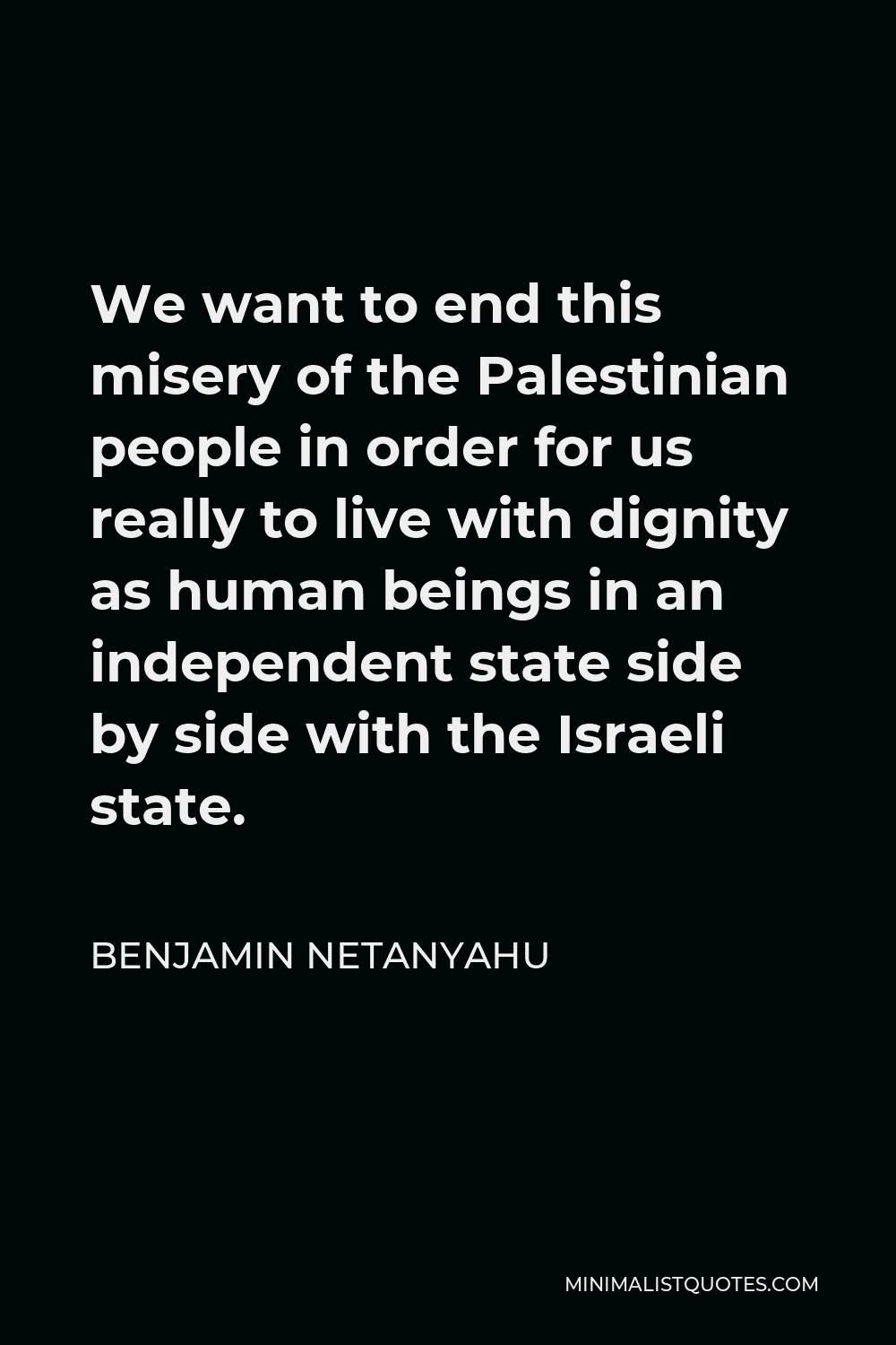 Benjamin Netanyahu Quote - We want to end this misery of the Palestinian people in order for us really to live with dignity as human beings in an independent state side by side with the Israeli state.