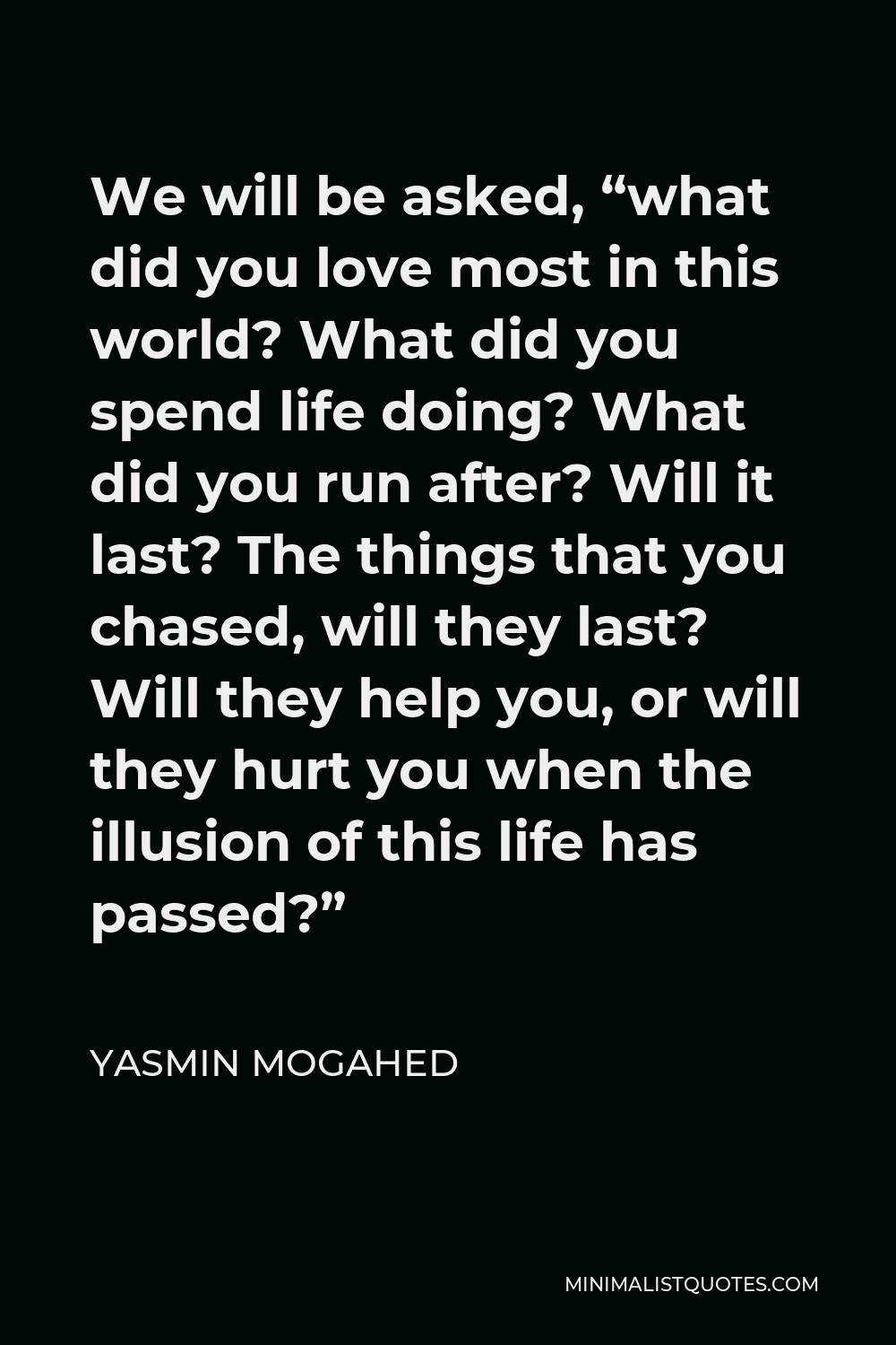 Yasmin Mogahed Quote - We will be asked, “what did you love most in this world? What did you spend life doing? What did you run after? Will it last? The things that you chased, will they last? Will they help you, or will they hurt you when the illusion of this life has passed?”