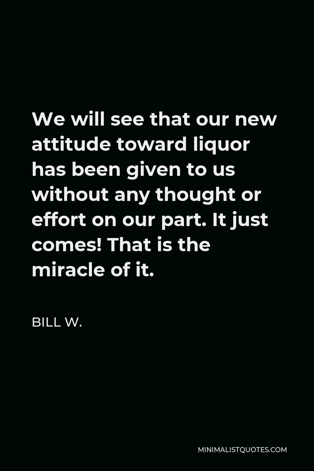 Bill W. Quote - We will see that our new attitude toward liquor has been given to us without any thought or effort on our part. It just comes! That is the miracle of it.