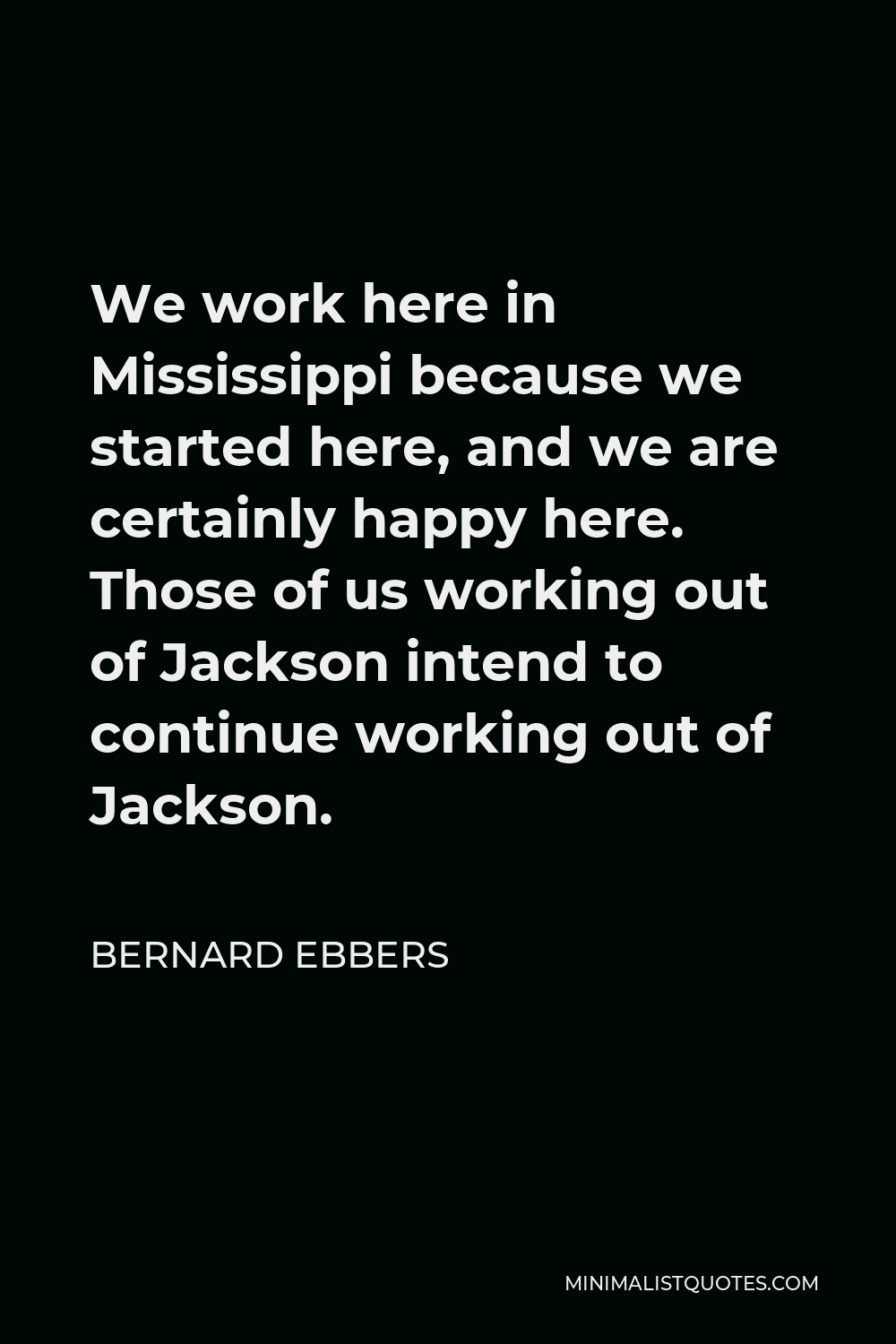 Bernard Ebbers Quote - We work here in Mississippi because we started here, and we are certainly happy here. Those of us working out of Jackson intend to continue working out of Jackson.