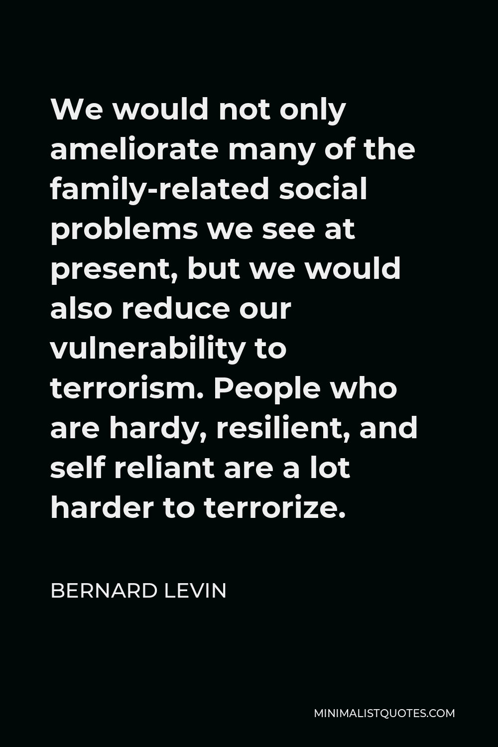 Bernard Levin Quote - We would not only ameliorate many of the family-related social problems we see at present, but we would also reduce our vulnerability to terrorism. People who are hardy, resilient, and self reliant are a lot harder to terrorize.