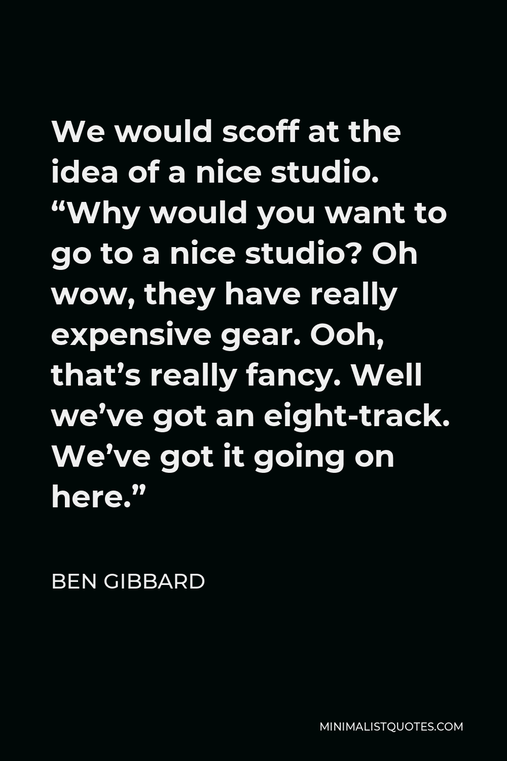 Ben Gibbard Quote - We would scoff at the idea of a nice studio. “Why would you want to go to a nice studio? Oh wow, they have really expensive gear. Ooh, that’s really fancy. Well we’ve got an eight-track. We’ve got it going on here.”