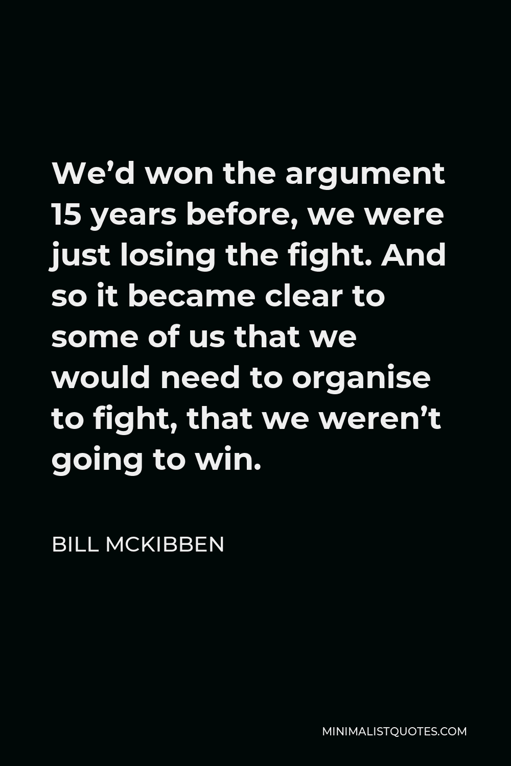 Bill McKibben Quote - We’d won the argument 15 years before, we were just losing the fight. And so it became clear to some of us that we would need to organise to fight, that we weren’t going to win.