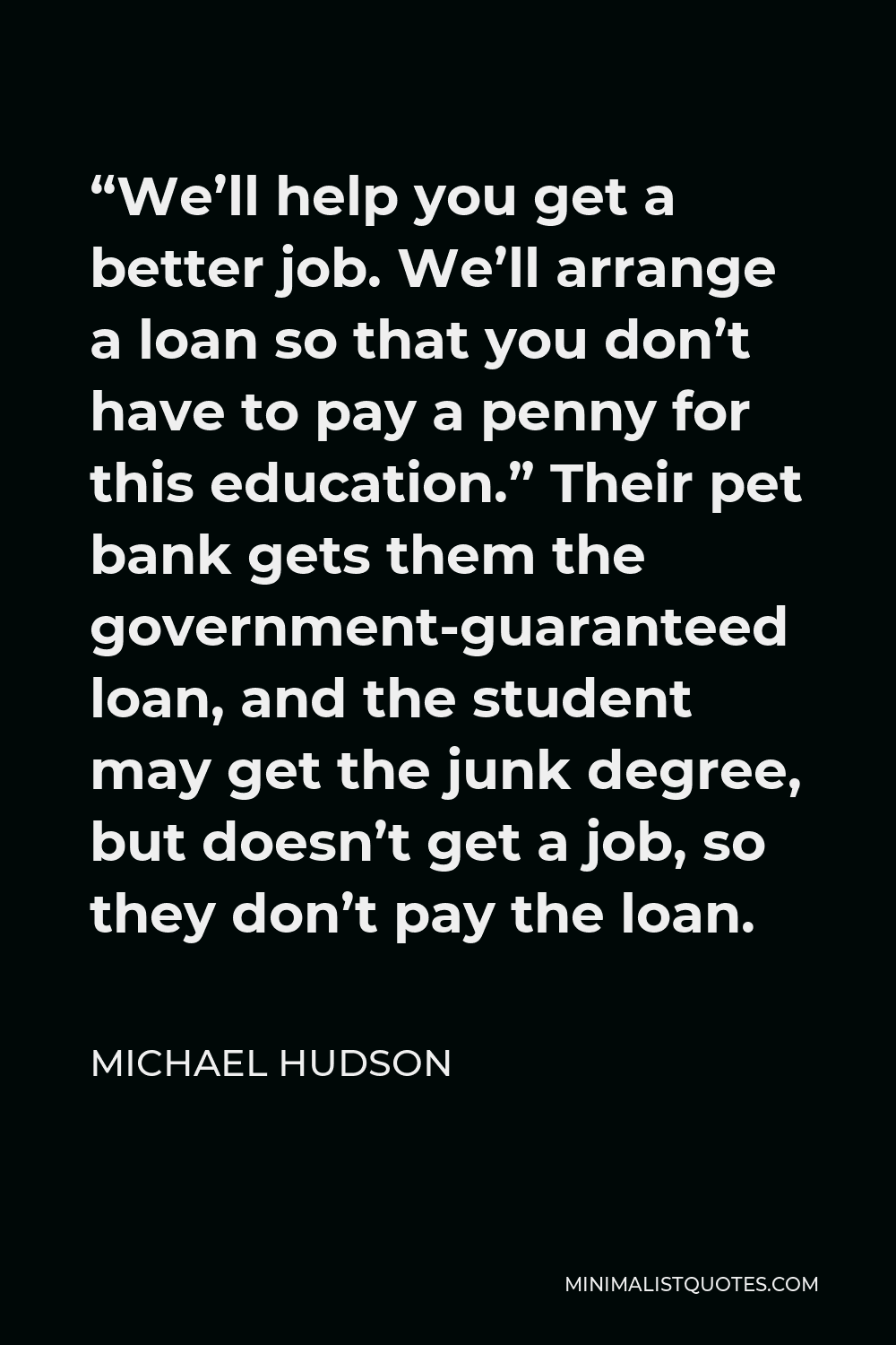 Michael Hudson Quote - “We’ll help you get a better job. We’ll arrange a loan so that you don’t have to pay a penny for this education.” Their pet bank gets them the government-guaranteed loan, and the student may get the junk degree, but doesn’t get a job, so they don’t pay the loan.
