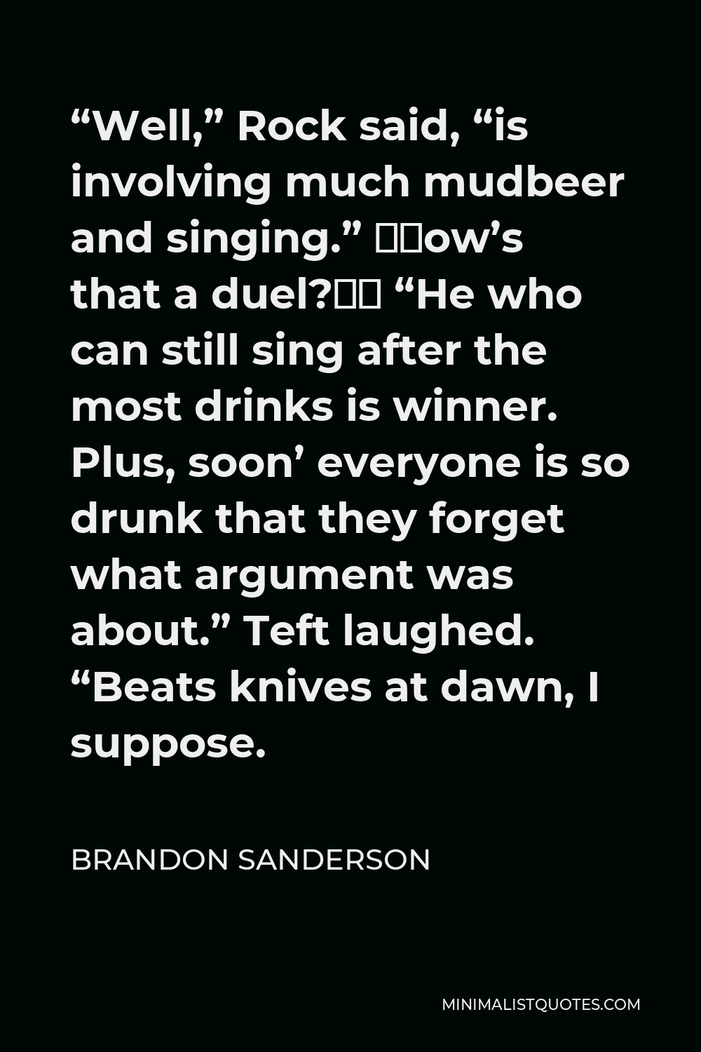 Brandon Sanderson Quote - “Well,” Rock said, “is involving much mudbeer and singing.” “How’s that a duel?” “He who can still sing after the most drinks is winner. Plus, soon’ everyone is so drunk that they forget what argument was about.” Teft laughed. “Beats knives at dawn, I suppose.