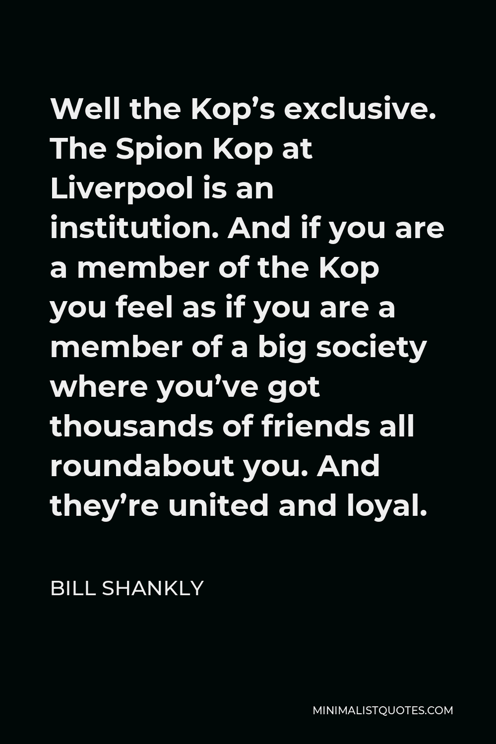 Bill Shankly Quote - Well the Kop’s exclusive. The Spion Kop at Liverpool is an institution. And if you are a member of the Kop you feel as if you are a member of a big society where you’ve got thousands of friends all roundabout you. And they’re united and loyal.