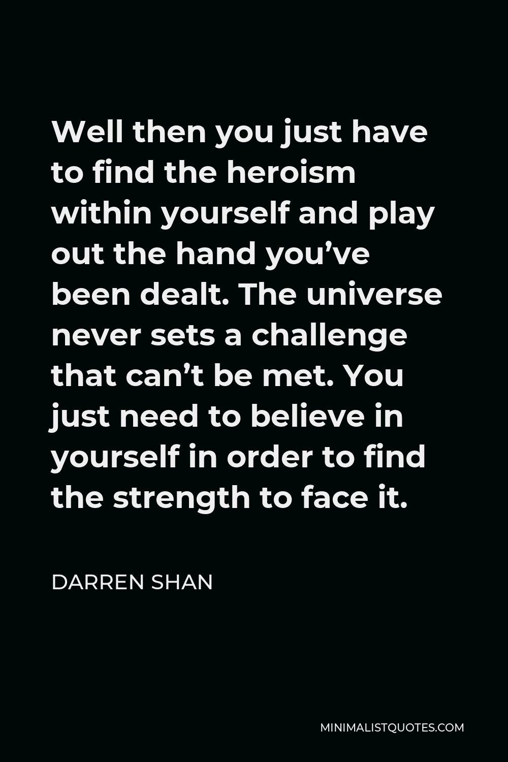 Darren Shan Quote - Well then you just have to find the heroism within yourself and play out the hand you’ve been dealt. The universe never sets a challenge that can’t be met. You just need to believe in yourself in order to find the strength to face it.