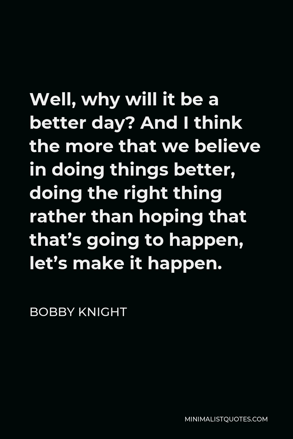 Bobby Knight Quote - Well, why will it be a better day? And I think the more that we believe in doing things better, doing the right thing rather than hoping that that’s going to happen, let’s make it happen.