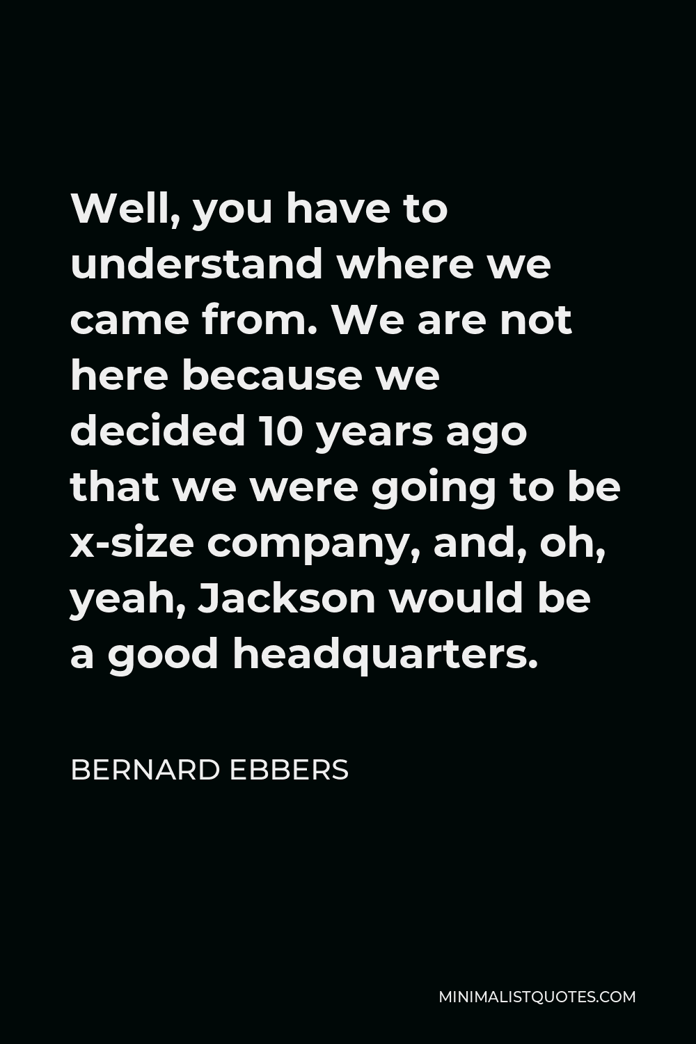 Bernard Ebbers Quote - Well, you have to understand where we came from. We are not here because we decided 10 years ago that we were going to be x-size company, and, oh, yeah, Jackson would be a good headquarters.