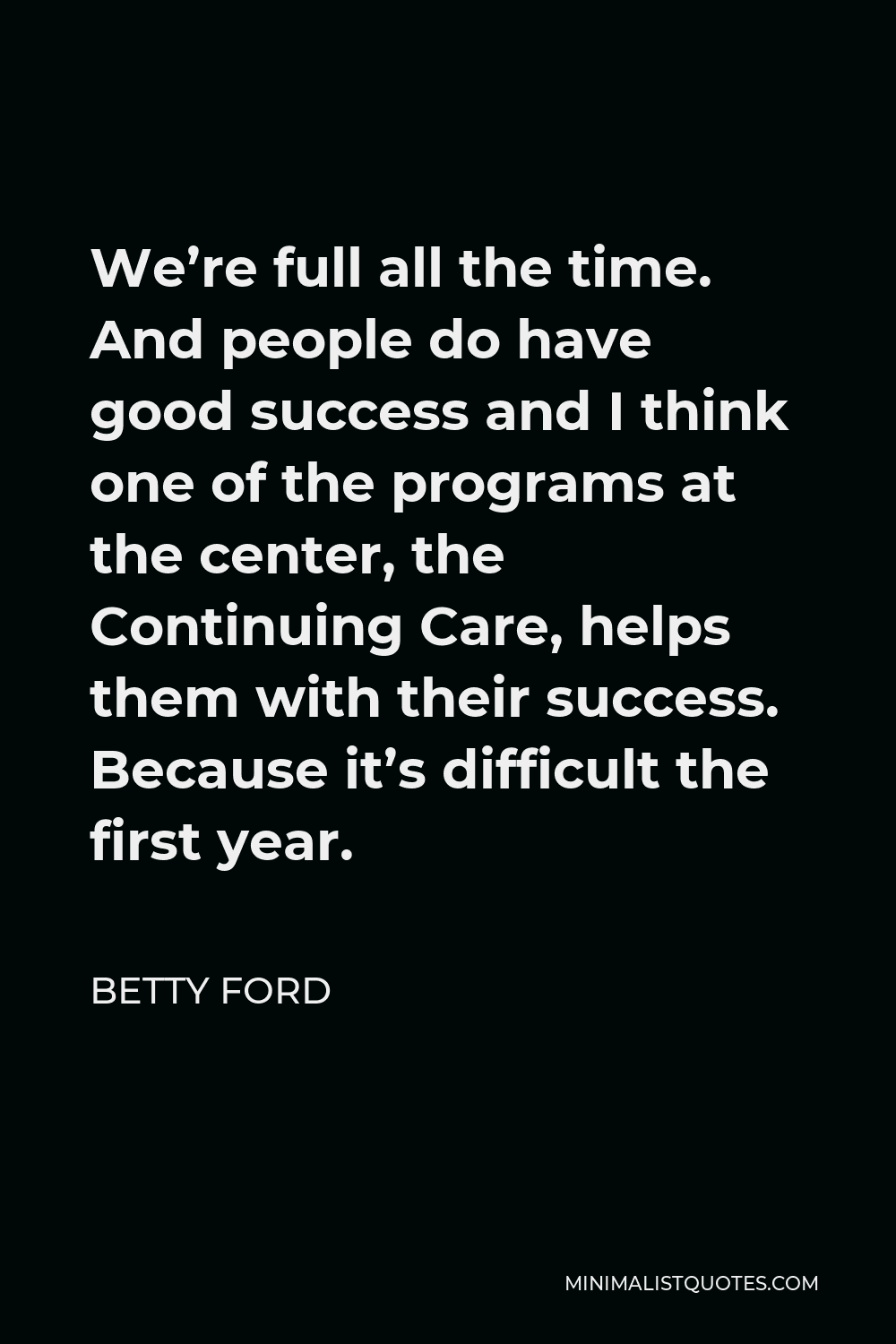 Betty Ford Quote - We’re full all the time. And people do have good success and I think one of the programs at the center, the Continuing Care, helps them with their success. Because it’s difficult the first year.