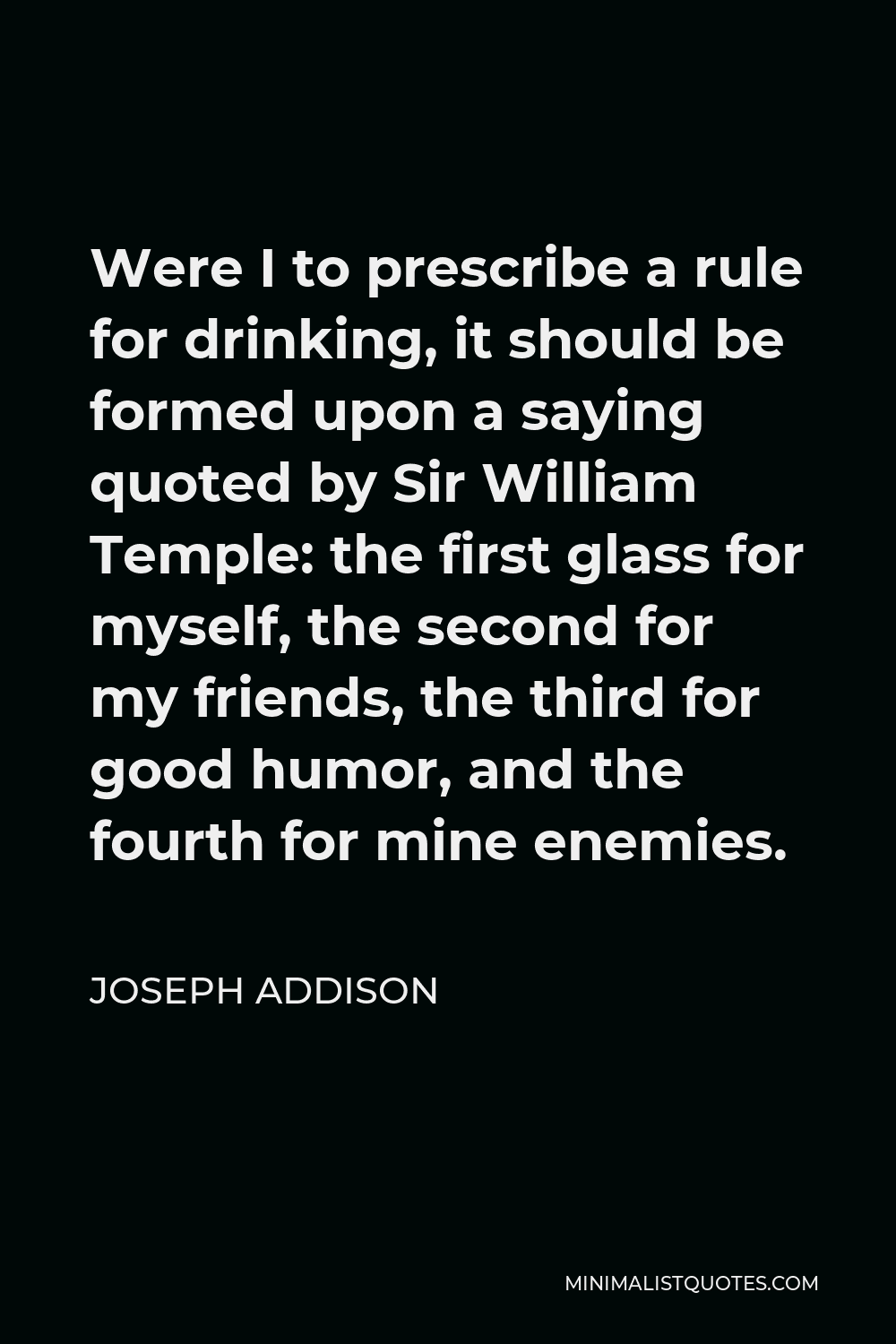 Joseph Addison Quote - Were I to prescribe a rule for drinking, it should be formed upon a saying quoted by Sir William Temple: the first glass for myself, the second for my friends, the third for good humor, and the fourth for mine enemies.