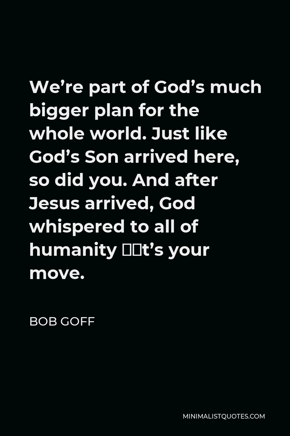 Bob Goff Quote - We’re part of God’s much bigger plan for the whole world. Just like God’s Son arrived here, so did you. And after Jesus arrived, God whispered to all of humanity “It’s your move.