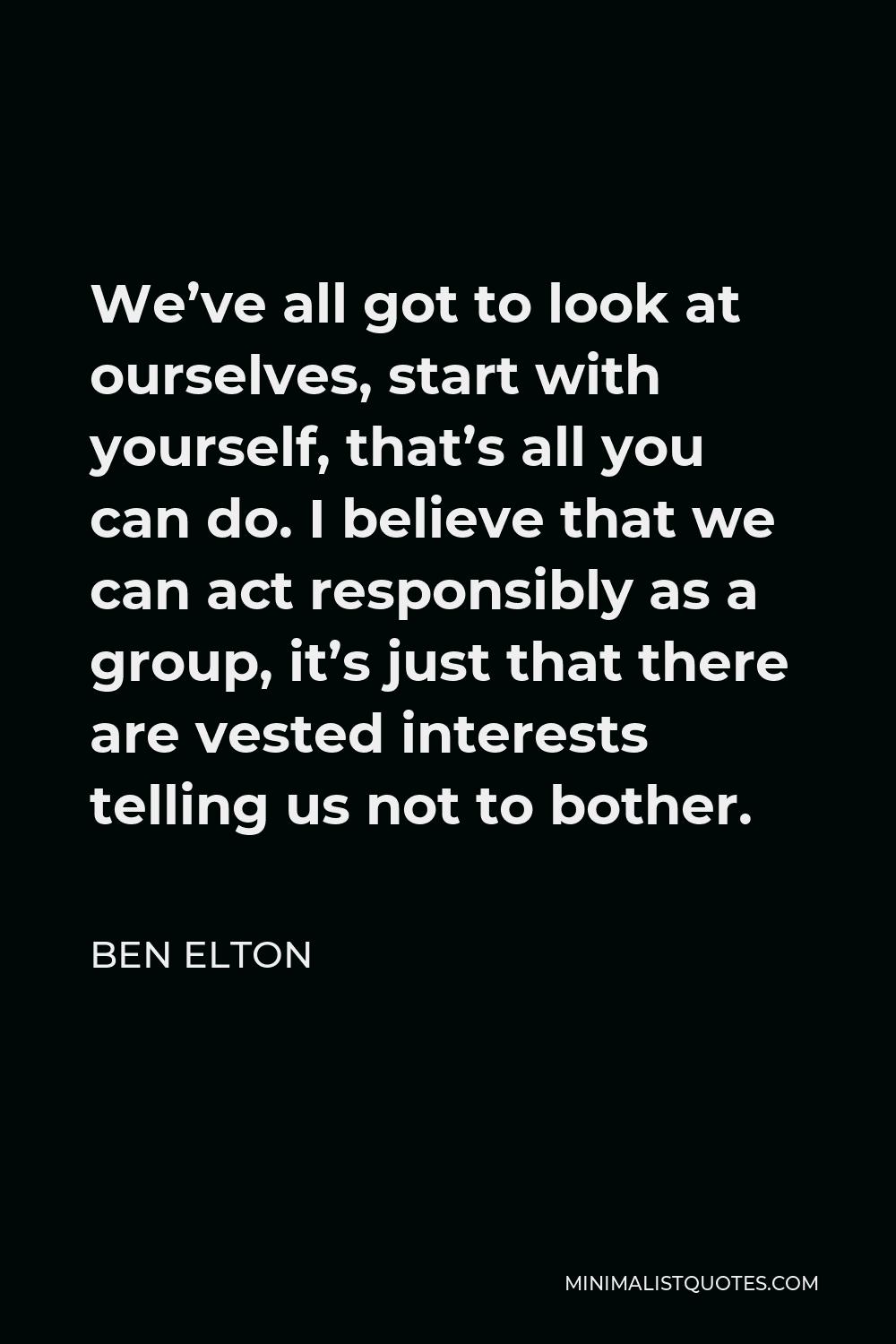 Ben Elton Quote - We’ve all got to look at ourselves, start with yourself, that’s all you can do. I believe that we can act responsibly as a group, it’s just that there are vested interests telling us not to bother.