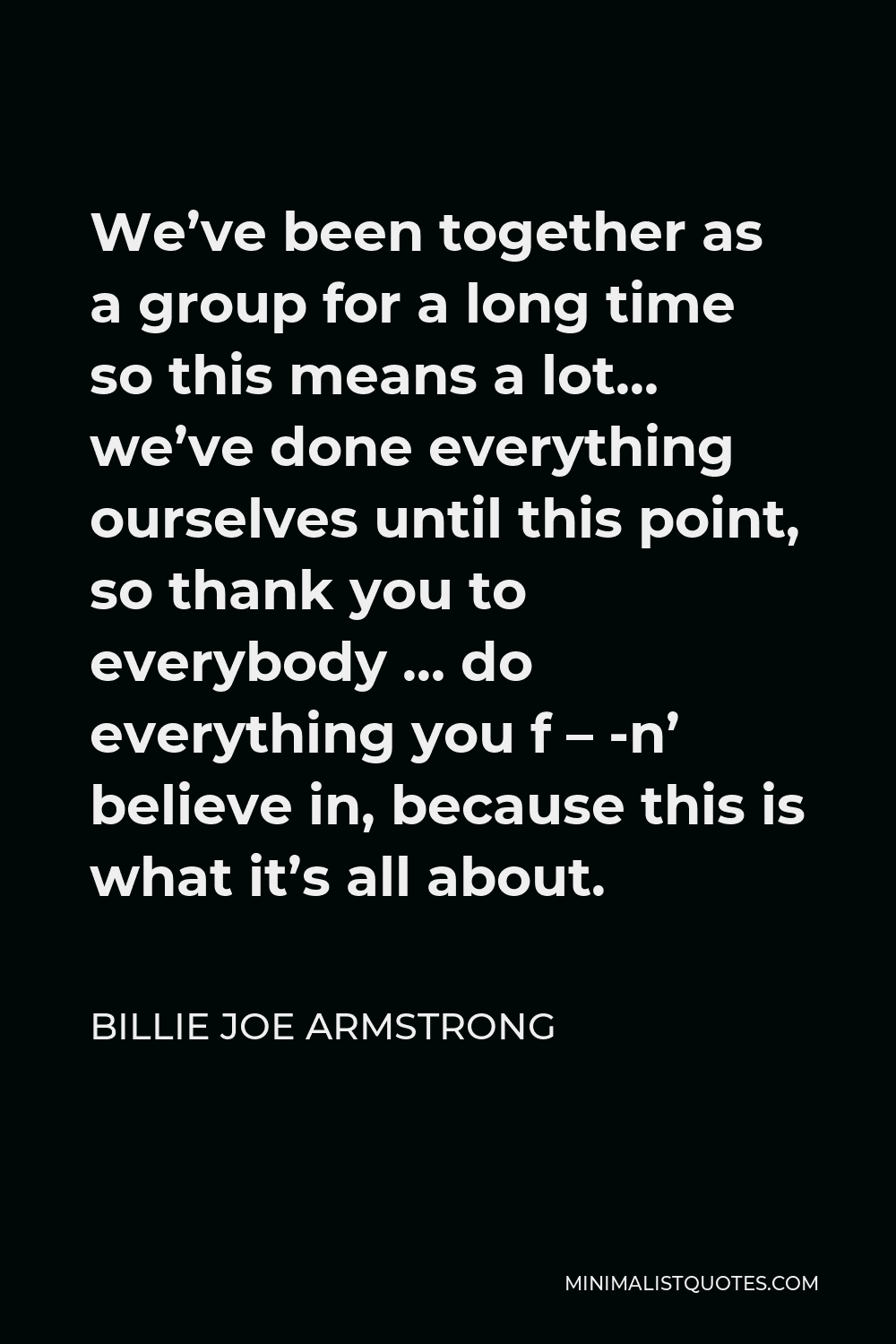Billie Joe Armstrong Quote - We’ve been together as a group for a long time so this means a lot… we’ve done everything ourselves until this point, so thank you to everybody … do everything you f – -n’ believe in, because this is what it’s all about.