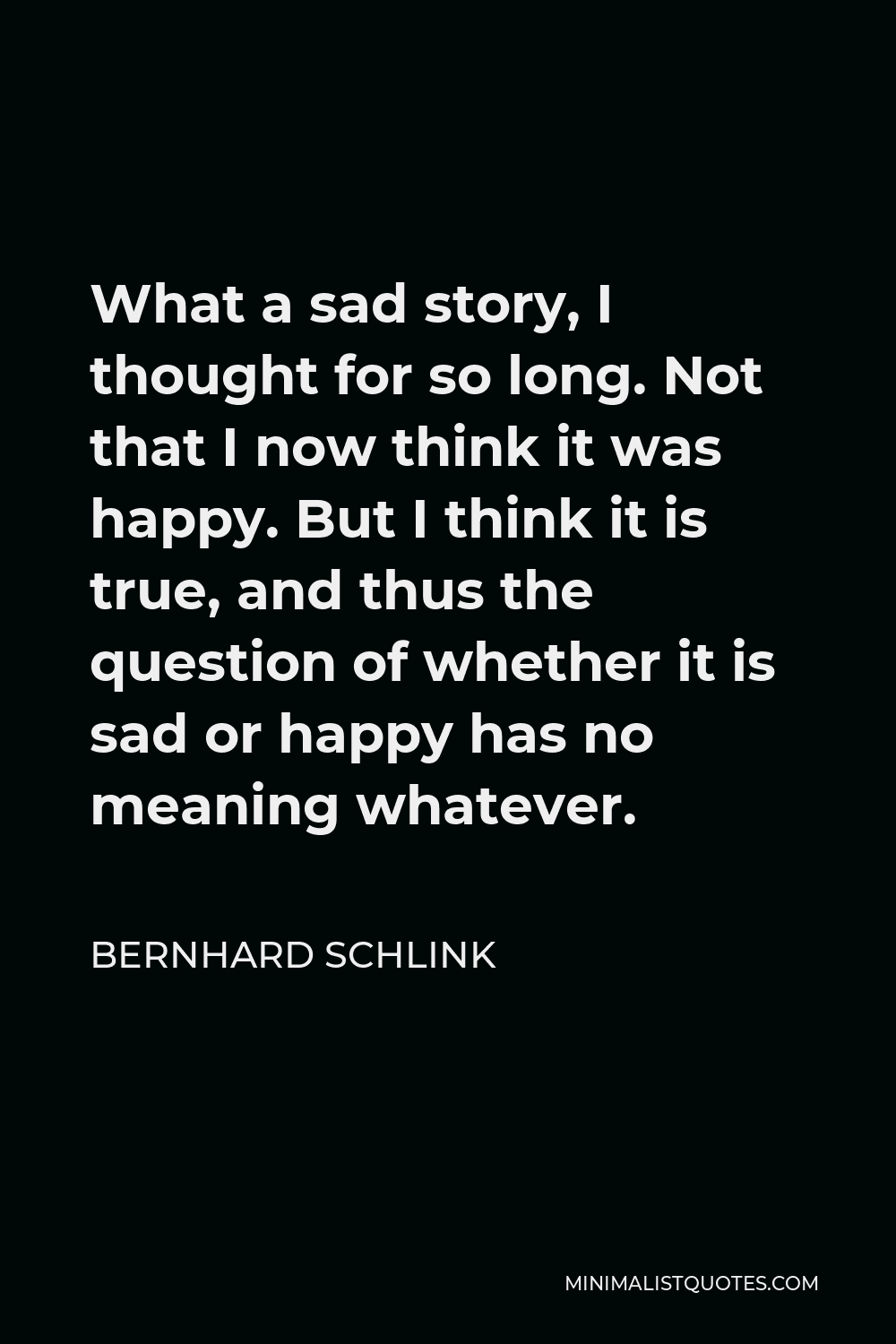 Bernhard Schlink Quote - What a sad story, I thought for so long. Not that I now think it was happy. But I think it is true, and thus the question of whether it is sad or happy has no meaning whatever.