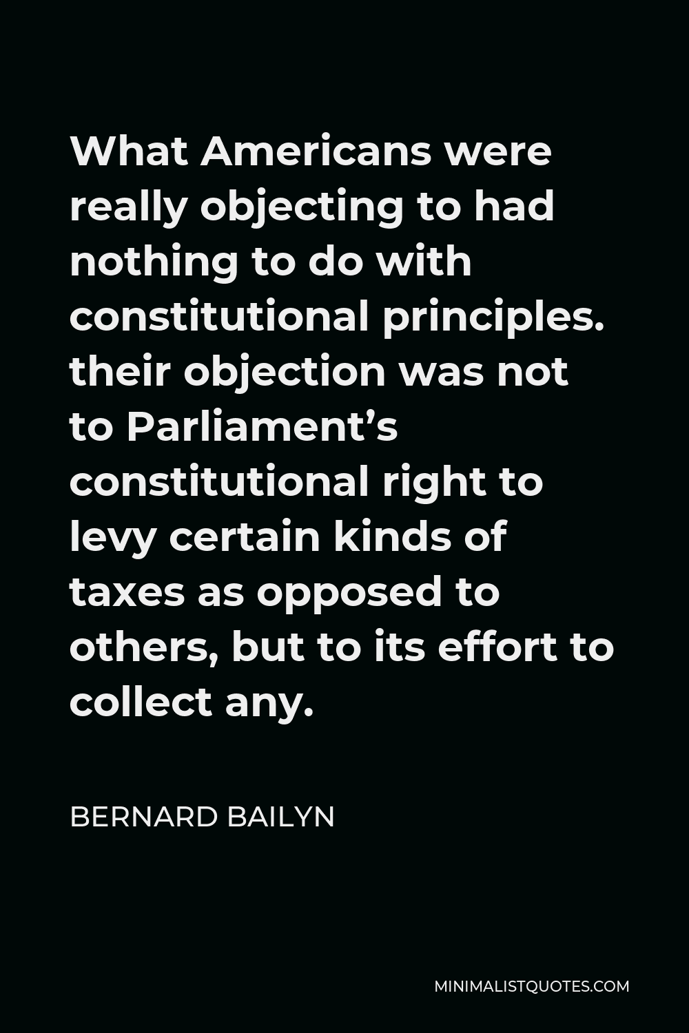 Bernard Bailyn Quote - What Americans were really objecting to had nothing to do with constitutional principles. their objection was not to Parliament’s constitutional right to levy certain kinds of taxes as opposed to others, but to its effort to collect any.