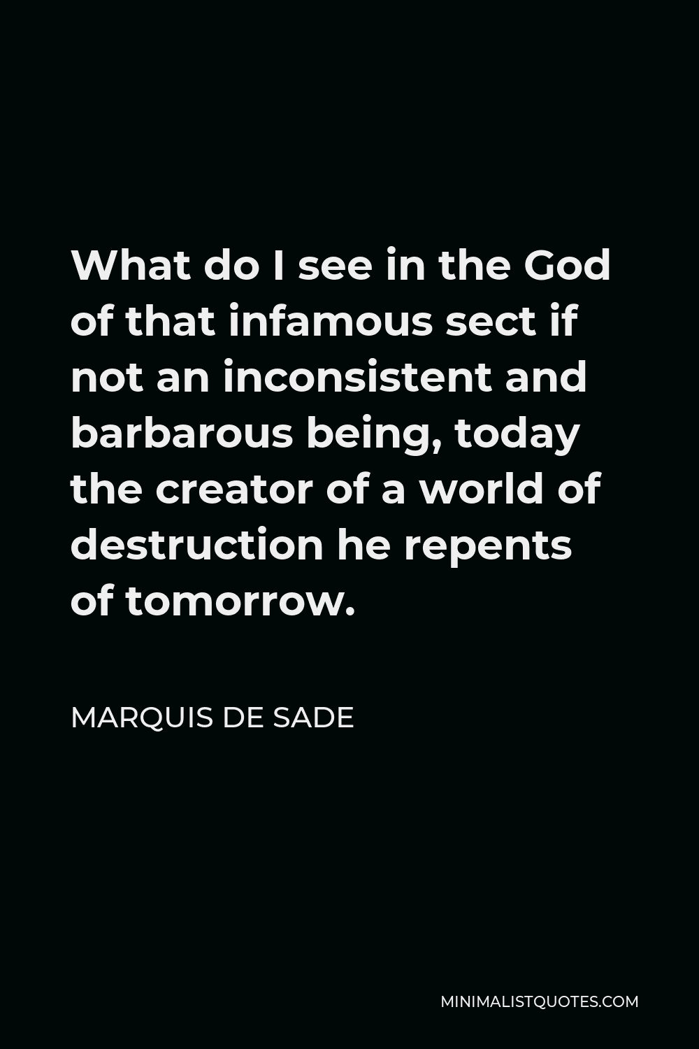Marquis de Sade Quote - What do I see in the God of that infamous sect if not an inconsistent and barbarous being, today the creator of a world of destruction he repents of tomorrow.