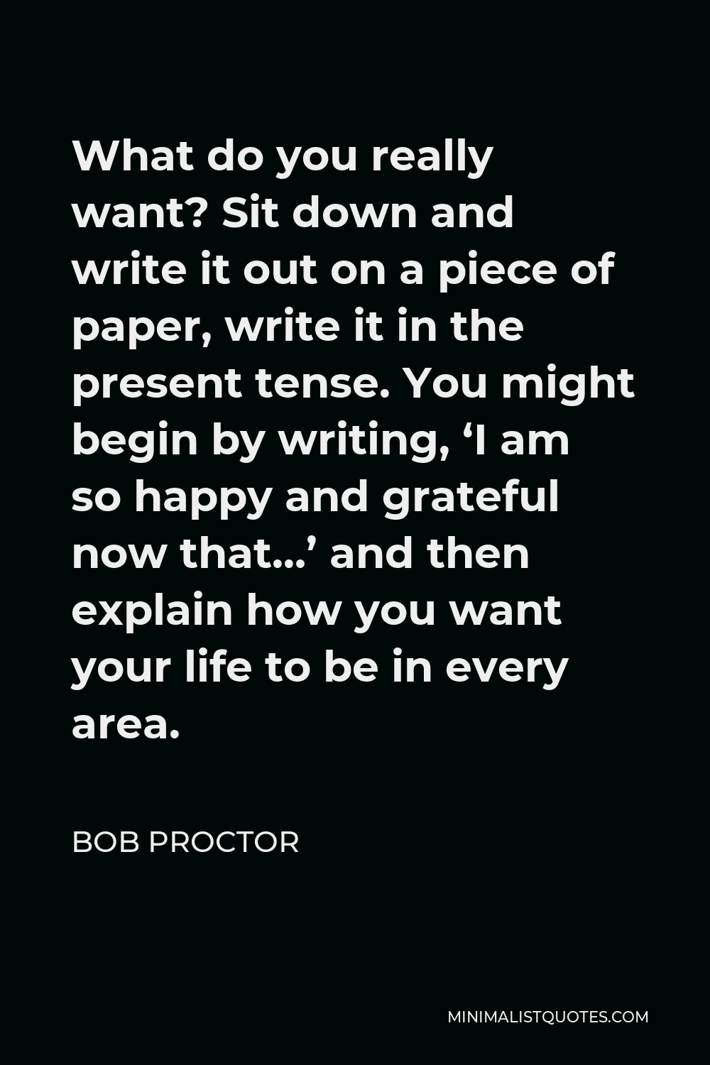 Bob Proctor Quote - What do you really want? Sit down and write it out on a piece of paper, write it in the present tense. You might begin by writing, ‘I am so happy and grateful now that…’ and then explain how you want your life to be in every area.