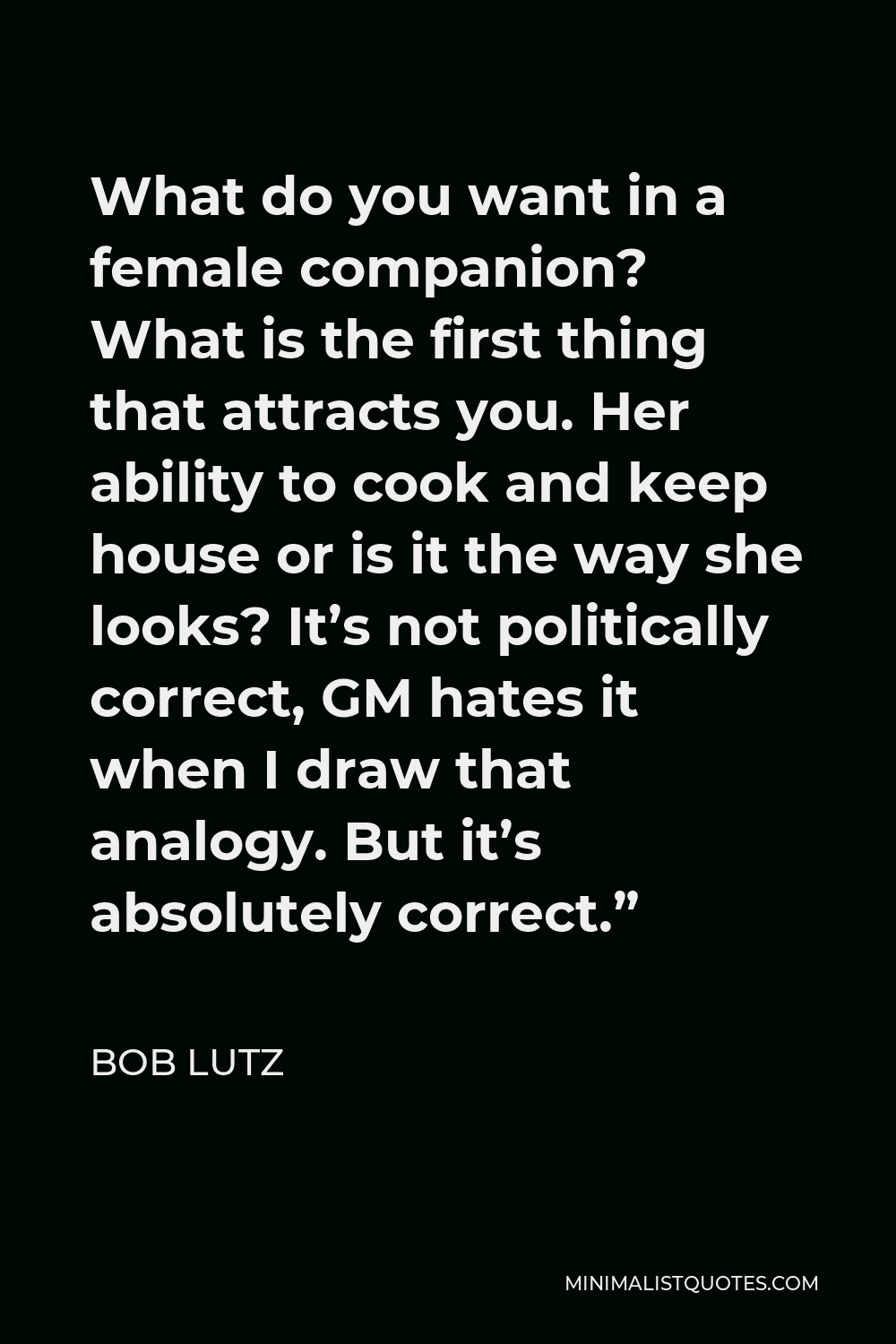 Bob Lutz Quote - What do you want in a female companion? What is the first thing that attracts you. Her ability to cook and keep house or is it the way she looks? It’s not politically correct, GM hates it when I draw that analogy. But it’s absolutely correct.”