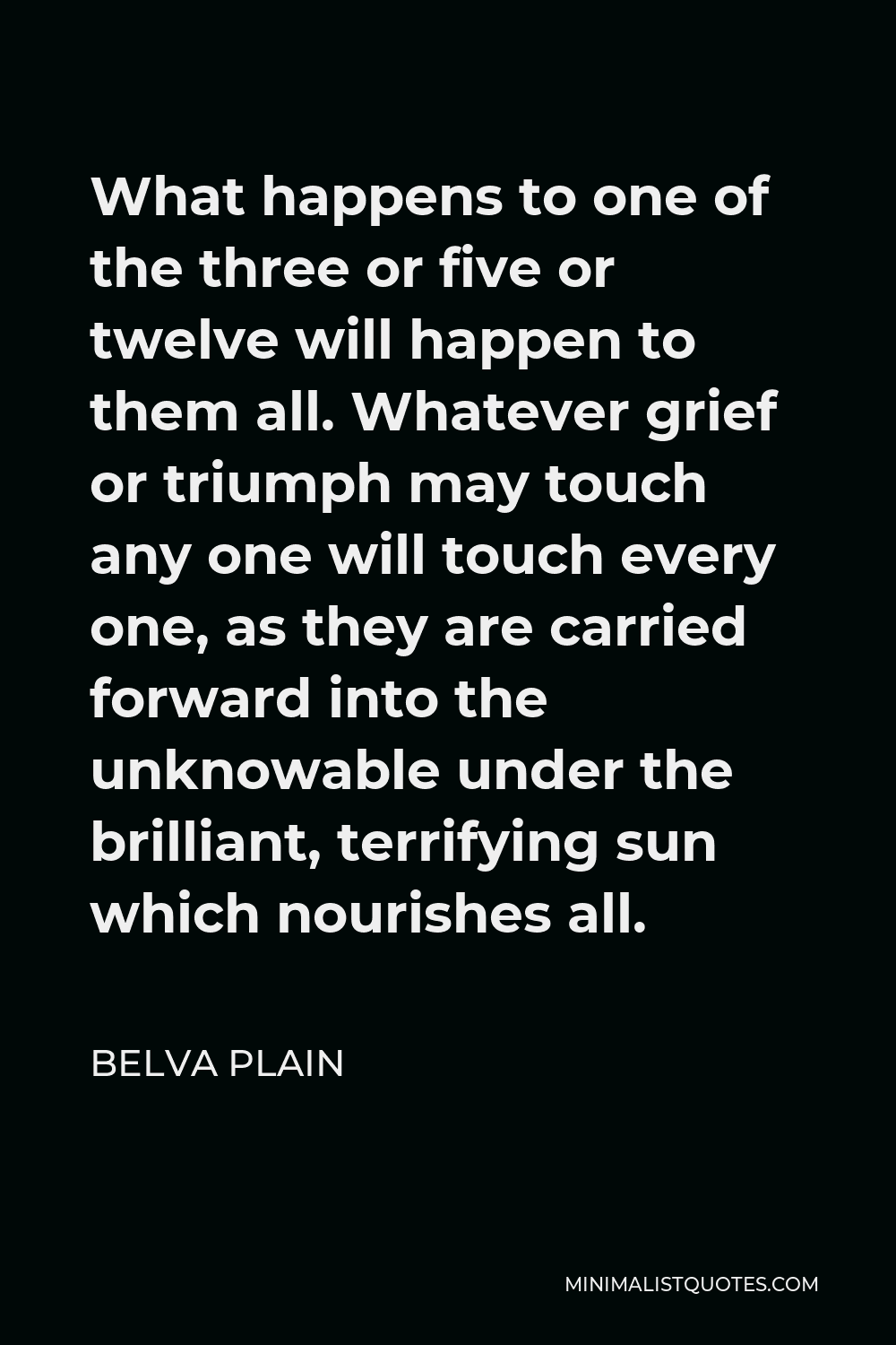 Belva Plain Quote - What happens to one of the three or five or twelve will happen to them all. Whatever grief or triumph may touch any one will touch every one, as they are carried forward into the unknowable under the brilliant, terrifying sun which nourishes all.