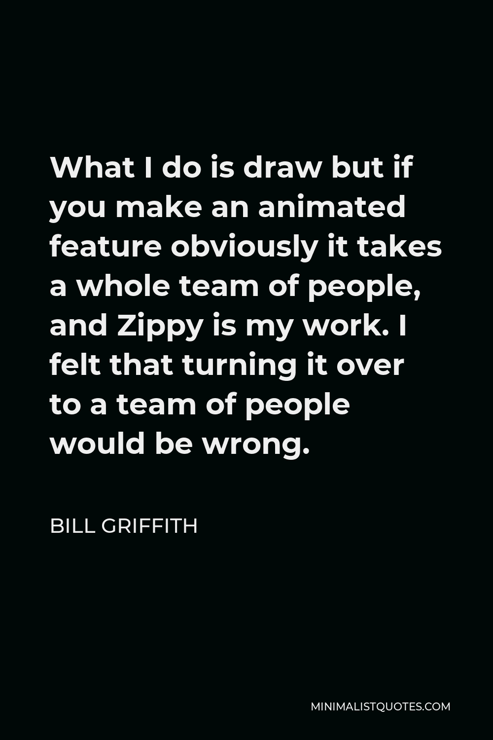 Bill Griffith Quote - What I do is draw but if you make an animated feature obviously it takes a whole team of people, and Zippy is my work. I felt that turning it over to a team of people would be wrong.