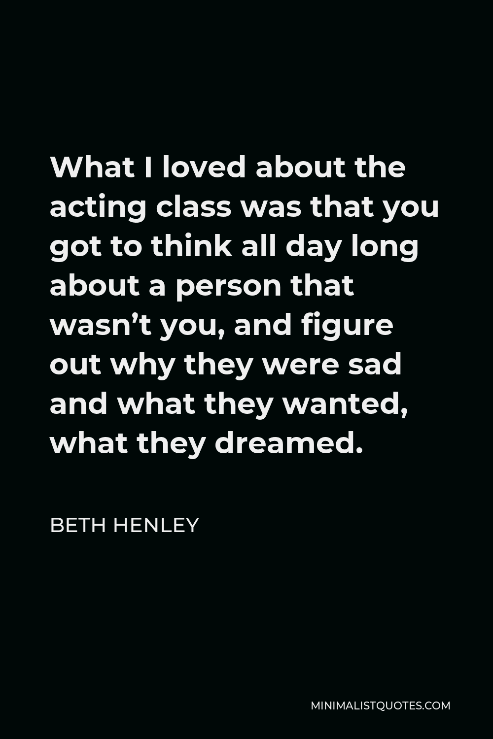 Beth Henley Quote - What I loved about the acting class was that you got to think all day long about a person that wasn’t you, and figure out why they were sad and what they wanted, what they dreamed.