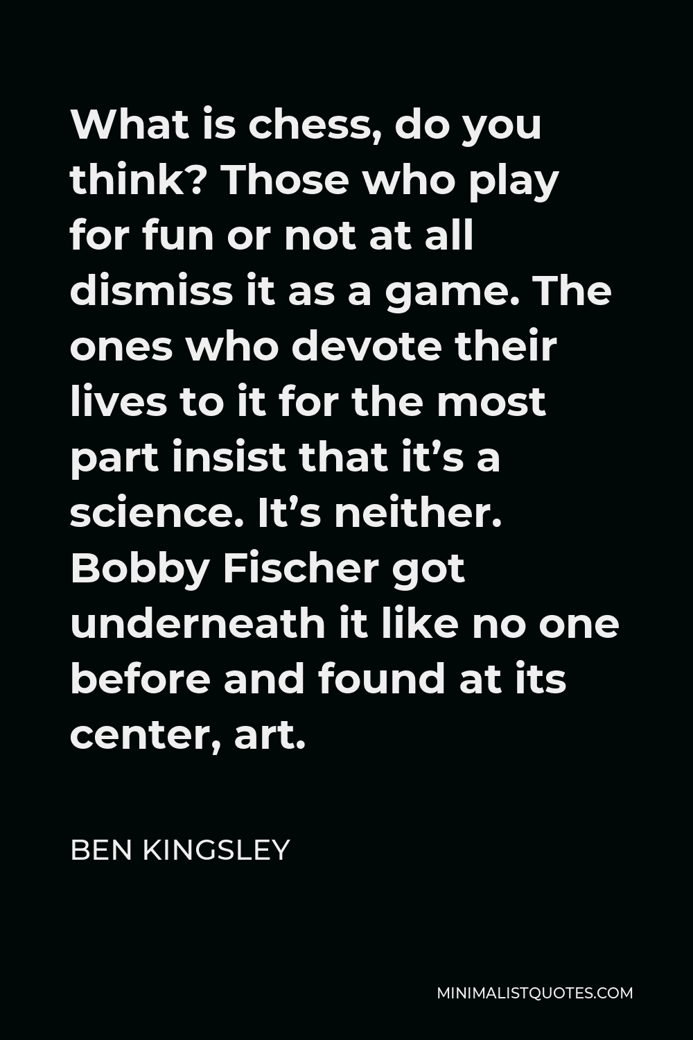 Ben Kingsley Quote - What is chess, do you think? Those who play for fun or not at all dismiss it as a game. The ones who devote their lives to it for the most part insist that it’s a science. It’s neither. Bobby Fischer got underneath it like no one before and found at its center, art.