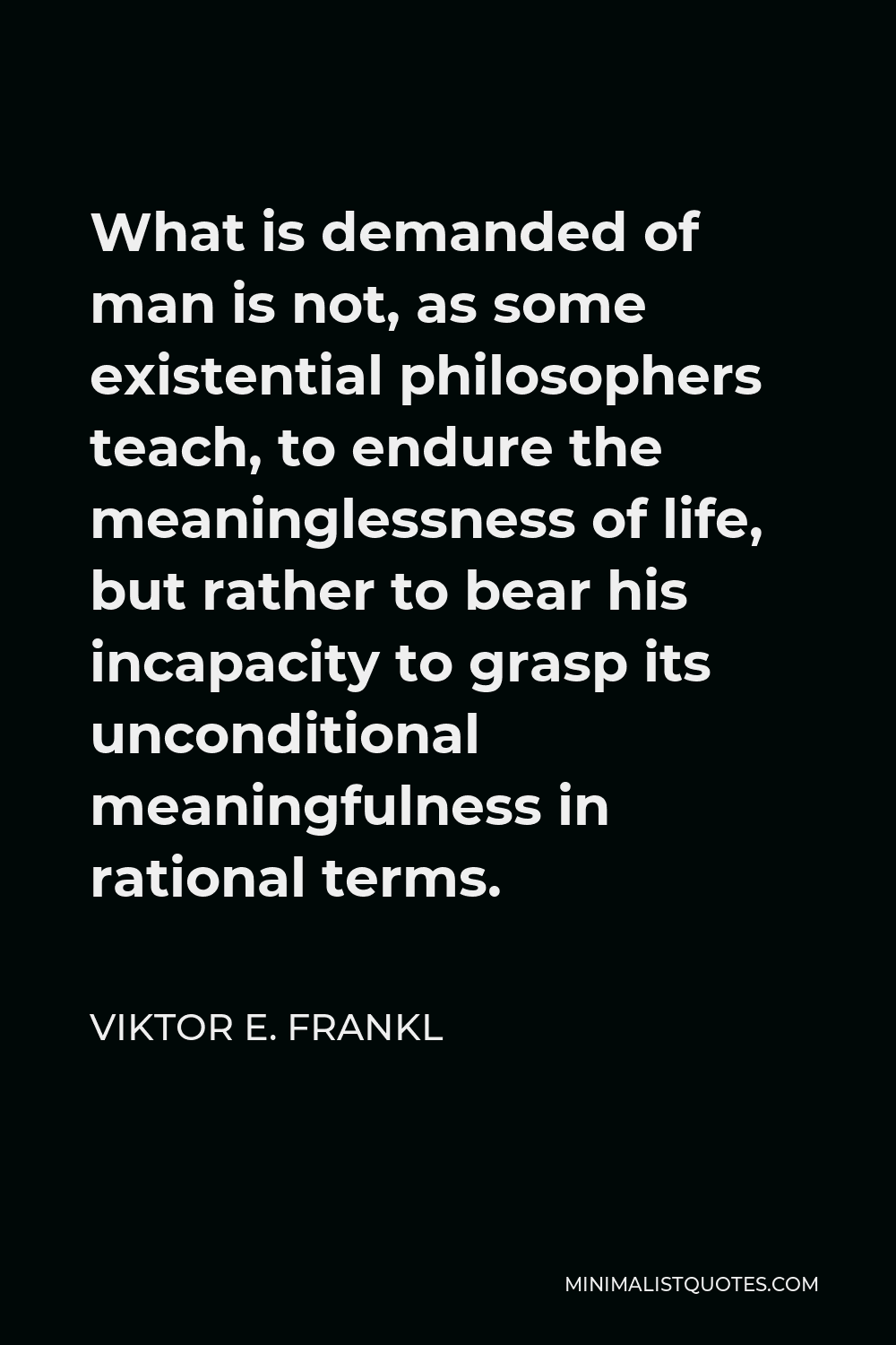 Viktor E. Frankl Quote - What is demanded of man is not, as some existential philosophers teach, to endure the meaninglessness of life, but rather to bear his incapacity to grasp its unconditional meaningfulness in rational terms.