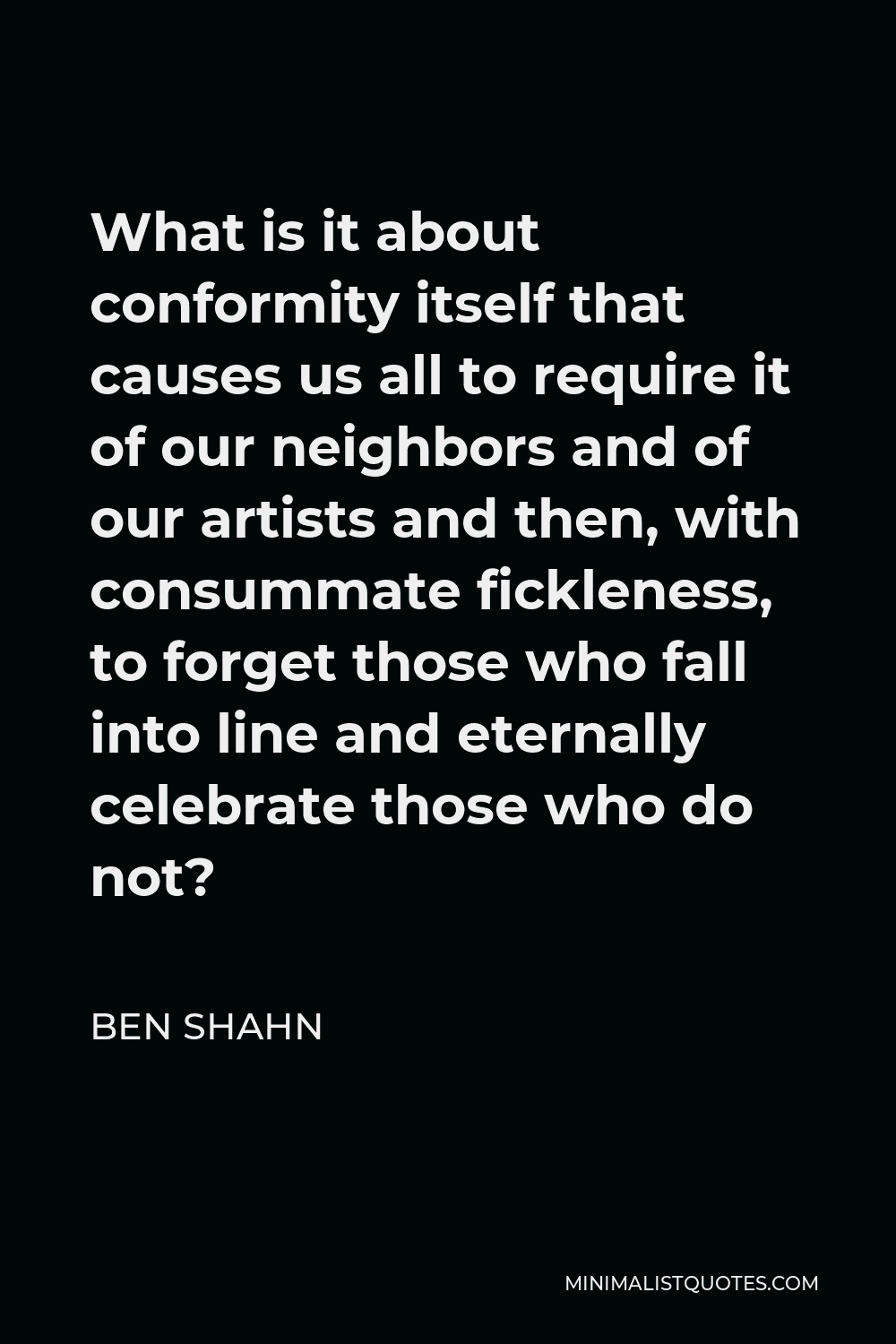 Ben Shahn Quote - What is it about conformity itself that causes us all to require it of our neighbors and of our artists and then, with consummate fickleness, to forget those who fall into line and eternally celebrate those who do not?