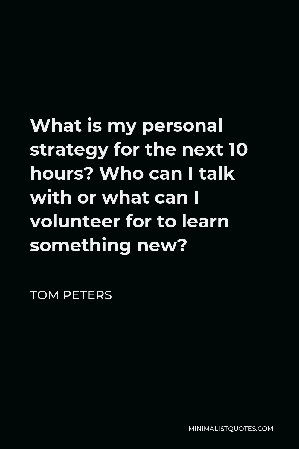 Tom Peters Quote - What is my personal strategy for the next 10 hours? Who can I talk with or what can I volunteer for to learn something new?