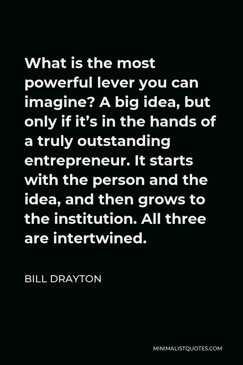 Bill Drayton Quote - What is the most powerful lever you can imagine? A big idea, but only if it’s in the hands of a truly outstanding entrepreneur. It starts with the person and the idea, and then grows to the institution. All three are intertwined.