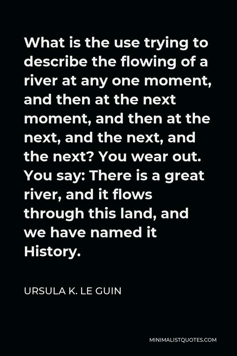 Ursula K. Le Guin Quote - What is the use trying to describe the flowing of a river at any one moment, and then at the next moment, and then at the next, and the next, and the next? You wear out. You say: There is a great river, and it flows through this land, and we have named it History.
