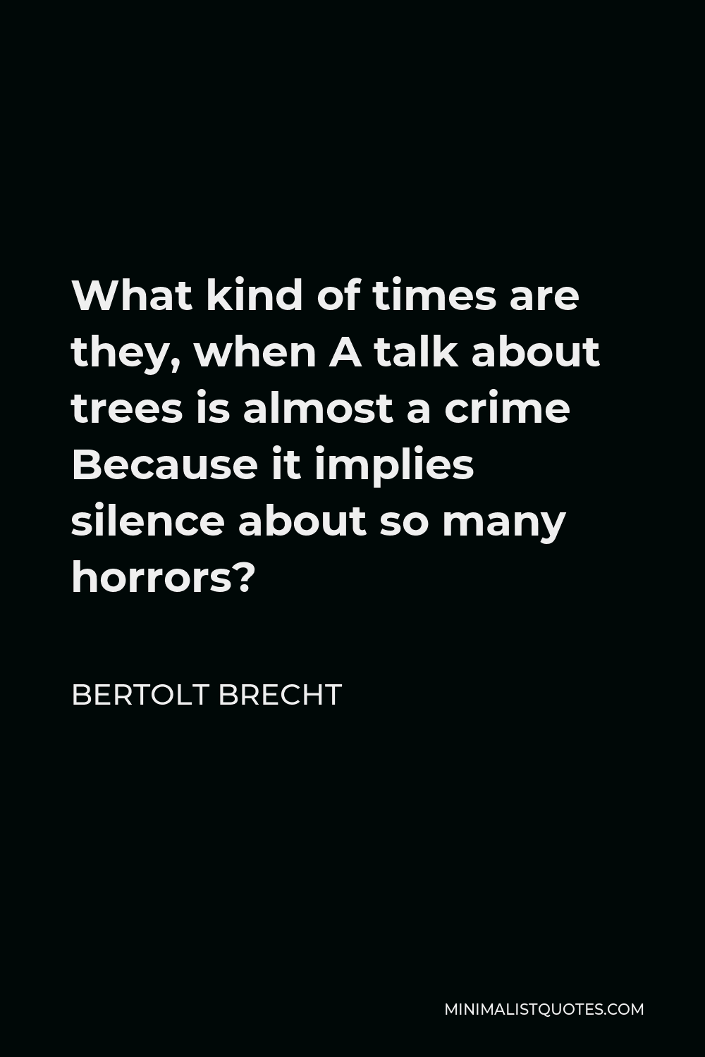 Bertolt Brecht Quote - What kind of times are they, when A talk about trees is almost a crime Because it implies silence about so many horrors?