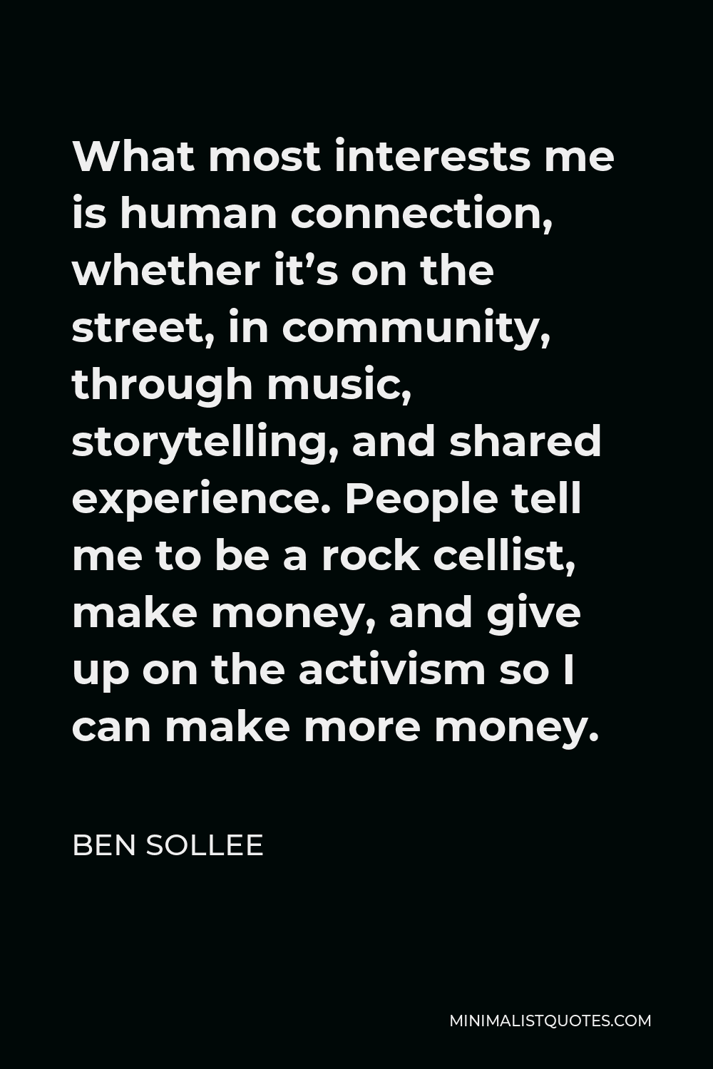 Ben Sollee Quote - What most interests me is human connection, whether it’s on the street, in community, through music, storytelling, and shared experience. People tell me to be a rock cellist, make money, and give up on the activism so I can make more money.