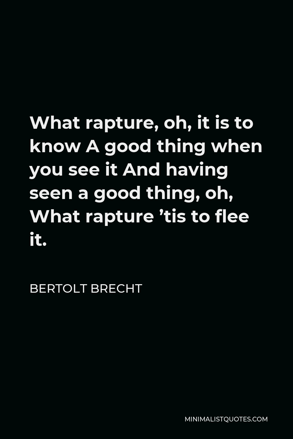 Bertolt Brecht Quote - What rapture, oh, it is to know A good thing when you see it And having seen a good thing, oh, What rapture ’tis to flee it.