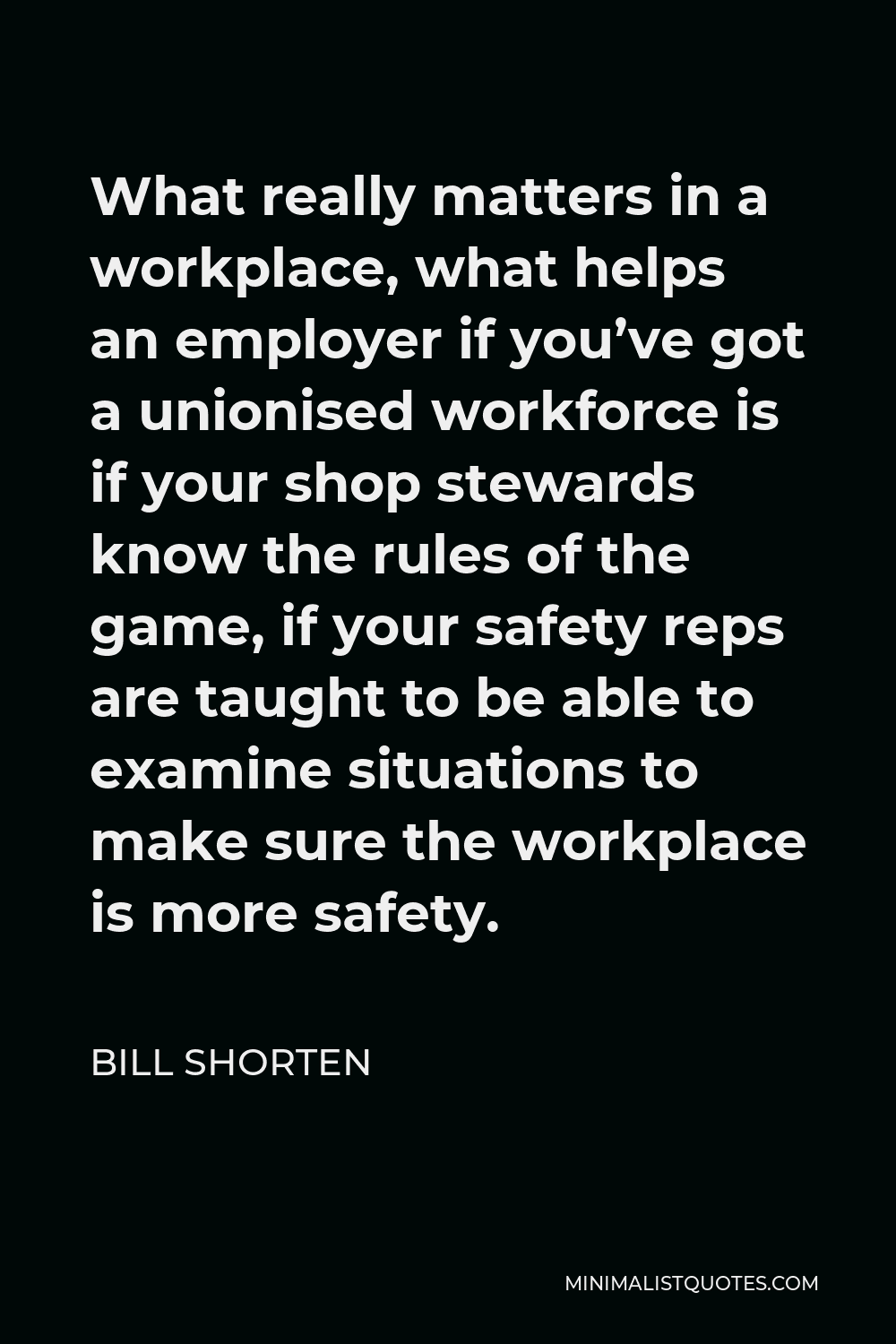 Bill Shorten Quote - What really matters in a workplace, what helps an employer if you’ve got a unionised workforce is if your shop stewards know the rules of the game, if your safety reps are taught to be able to examine situations to make sure the workplace is more safety.
