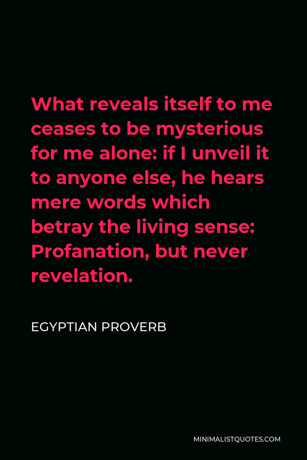 Egyptian Proverb Quote - What reveals itself to me ceases to be mysterious for me alone: if I unveil it to anyone else, he hears mere words which betray the living sense: Profanation, but never revelation.