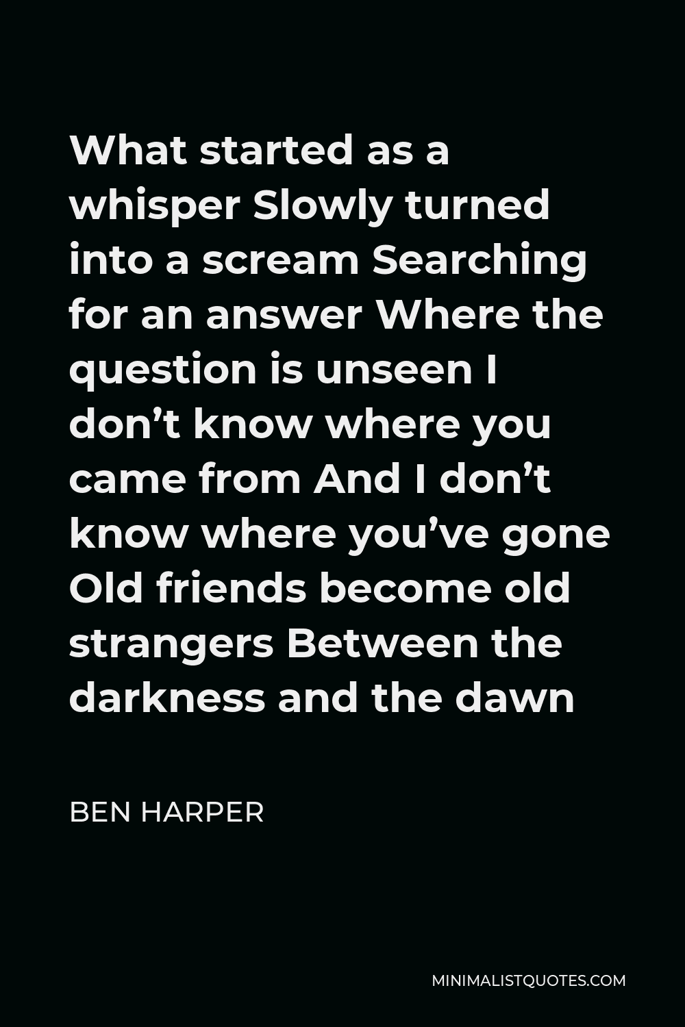 Ben Harper Quote - What started as a whisper Slowly turned into a scream Searching for an answer Where the question is unseen I don’t know where you came from And I don’t know where you’ve gone Old friends become old strangers Between the darkness and the dawn
