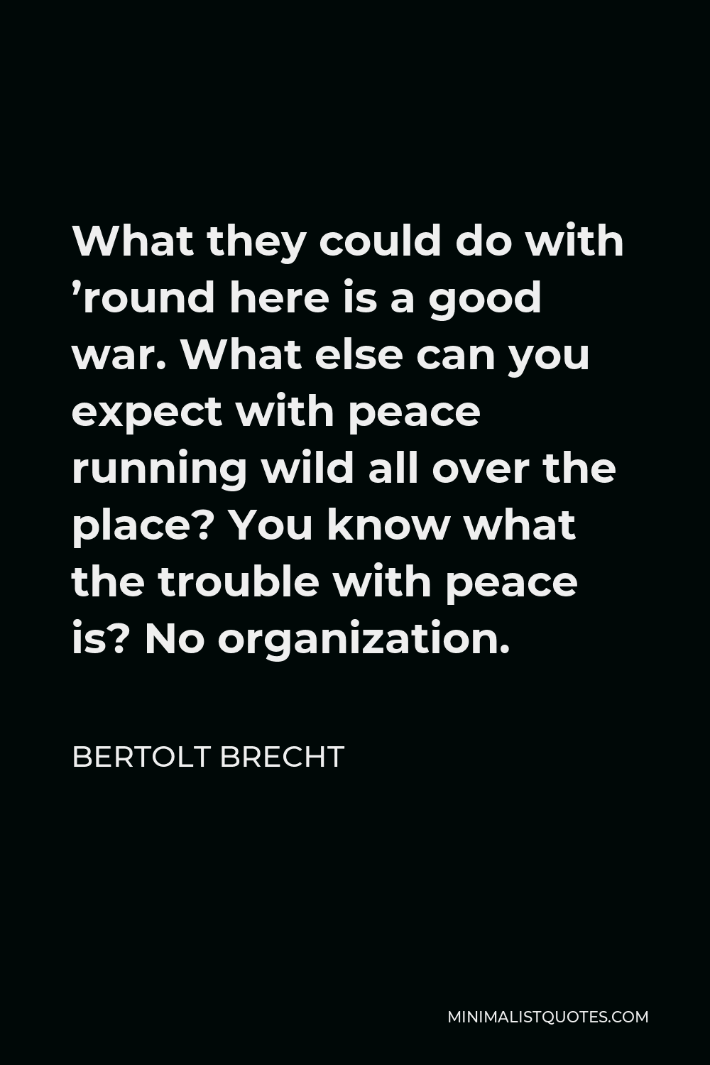 Bertolt Brecht Quote - What they could do with ’round here is a good war. What else can you expect with peace running wild all over the place? You know what the trouble with peace is? No organization.
